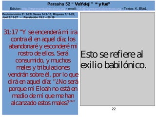 Edicion: http://regresandoalasraices.org - email: info@regresandoalasraices.org - Textos: K. Blad. 
22 
Parasha 52 “ VaYelej ” “ y fue” 
31:17 “Y se encenderá mi ira 
contra él en aquel día; los 
abandonaré y esconderé mi 
rostro de ellos. Será 
consumido, y muchos 
males y tribulaciones 
vendrán sobre él, por lo que 
dirá en aquel día: “¿No será 
porque mi Eloah no está en 
medio de mí que me han 
alcanzado estos males?”” 
Esto se refiere al 
exilio babilónico. 
Deuteronomio 31:1-25/ Oseas 14:2-10; Miqueas 7:18-20; 
Joel 2:15-27 - Revelación 19:1 – 20:10 
 