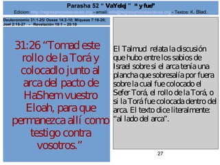 Edicion: http://regresandoalasraices.org - email: info@regresandoalasraices.org - Textos: K. Blad. 
27 
Parasha 52 “ VaYelej ” “ y fue” 
31:26 “Tomad este 
rollo de la Torá y 
colocadlo junto al 
arca del pacto de 
HaShem vuestro 
Eloah, para que 
permanezca allí como 
testigo contra 
vosotros.” 
El Talmud relata la discusión 
que hubo entre los sabios de 
Israel sobre si el arca tenía una 
plancha que sobresalía por fuera 
sobre la cual fue colocado el 
Sefer Torá, el rollo de la Torá, o 
si la Torá fue colocada dentro del 
arca. El texto dice literalmente: 
“al lado del arca”. 
Deuteronomio 31:1-25/ Oseas 14:2-10; Miqueas 7:18-20; 
Joel 2:15-27 - Revelación 19:1 – 20:10 
 