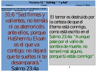 Edicion: http://regresandoalasraices.org - email: info@regresandoalasraices.org - Textos: K. Blad. 
3 
Parasha 52 “ VaYelej ” “ y fue” 
31:6 “Sed firmes y 
valientes, no temáis 
ni os aterroricéis 
ante ellos, porque 
HaShem tu Eloah 
es el que va 
contigo; no dejará 
que te sueltes ni te 
desamparará.” 
Salmo 23:4a 
El temor es destruido por 
la certeza de que el 
Eterno está conmigo, 
como está escrito en el 
Salmo 23:4a: “Aunque 
pase por el valle de 
sombra de muerte, no 
temeré mal alguno, 
porque tú estás conmigo” 
Deuteronomio 31:1-25/ Oseas 14:2-10; Miqueas 7:18-20; 
Joel 2:15-27 - Revelación 19:1 – 20:10 
 