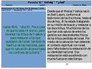 Edicion: http://regresandoalasraices.org - email: info@regresandoalasraices.org - Textos: K. Blad. 
31 
Parasha 52 “ VaYelej ” “ y fue” 
Isaías 49:6: “dice Él: Poca cosa 
es que tú seas mi siervo, para 
levantar las tribus de Yaakov y 
para restaurar a los que 
quedaron de Israel; también te 
haré luz de las naciones, para 
que mi salvación alcance hasta 
los confines de la tierra.” 
Desde que el Mesías Yeshúa nació 
en Beit Lejem, conforme al 
testimonio de las Escrituras, hasta el 
día de hoy, él ha estado trabajando 
en su misión de buscar y restaurar a 
las doce tribus. Muchísimos de los 
que han sido salvos de entre los 
gentiles son descendientes físicos 
de las tribus perdidas de Israel. Por 
medio de la salvación han obtenido 
el contacto espiritual con Israel, 
pero falta todavía la restauración de 
su identidad nacional. Esa 
restauración está sucediendo con 
mucha fuerza en este tiempo. 
Deuteronomio 31:1-25/ Oseas 14:2-10; Miqueas 7:18-20; 
Joel 2:15-27 - Revelación 19:1 – 20:10 
 