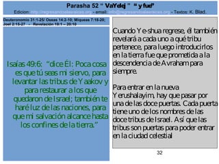 Edicion: http://regresandoalasraices.org - email: info@regresandoalasraices.org - Textos: K. Blad. 
32 
Parasha 52 “ VaYelej ” “ y fue” 
Isaías 49:6: “dice Él: Poca cosa 
es que tú seas mi siervo, para 
levantar las tribus de Yaakov y 
para restaurar a los que 
quedaron de Israel; también te 
haré luz de las naciones, para 
que mi salvación alcance hasta 
los confines de la tierra.” 
Cuando Ye­shua 
regrese, él también 
revelará a cada uno a qué tribu 
pertenece, para luego introducirlos 
en la tierra fue que prometida a la 
descendencia de Avraham para 
siempre. 
Para entrar en la nueva 
Yerushalayim, hay que pasar por 
una de las doce puertas. Cada puerta 
tiene uno de los nombres de las 
doce tribus de Israel. Así que las 
tribus son puertas para poder entrar 
en la ciudad celestial 
Deuteronomio 31:1-25/ Oseas 14:2-10; Miqueas 7:18-20; 
Joel 2:15-27 - Revelación 19:1 – 20:10 
 