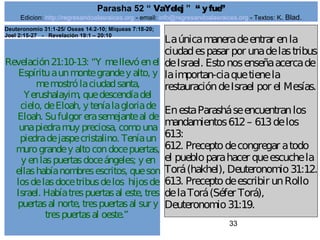 Edicion: http://regresandoalasraices.org - email: info@regresandoalasraices.org - Textos: K. Blad. 
33 
Parasha 52 “ VaYelej ” “ y fue” 
Revelación 21:10-13: “Y me llevó en el 
Espíritu a un monte grande y alto, y 
me mostró la ciudad santa, 
Yerushalayim, que descendía del 
cielo, de Eloah, y tenía la gloria de 
Eloah. Su fulgor era semejante al de 
una piedra muy preciosa, como una 
piedra de jaspe cristalino. Tenía un 
muro grande y alto con doce puertas, 
y en las puertas doce ángeles; y en 
ellas había nombres escritos, que son 
los de las doce tribus de los hijos de 
Israel. Había tres puertas al este, tres 
puertas al norte, tres puertas al sur y 
tres puertas al oeste.” 
La única manera de entrar en la 
ciudad es pasar por una de las tribus 
de Israel. Esto nos enseña acerca de 
la importan­cia 
que tiene la 
restauración de Israel por el Mesías. 
En esta Parashá se encuentran los 
mandamientos 612 – 613 de los 
613: 
612. Precepto de congregar a todo 
el pueblo para hacer que escuche la 
Torá (hakhel), Deuteronomio 31:12. 
613. Precepto de escribir un Rollo 
de la Torá (Séfer Torá), 
Deuteronomio 31:19. 
Deuteronomio 31:1-25/ Oseas 14:2-10; Miqueas 7:18-20; 
Joel 2:15-27 - Revelación 19:1 – 20:10 
