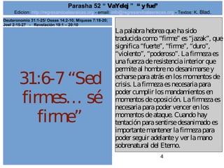 Edicion: http://regresandoalasraices.org - email: info@regresandoalasraices.org - Textos: K. Blad. 
4 
Parasha 52 “ VaYelej ” “ y fue” 
31:6-7 “Sed 
firmes… sé 
firme” 
La palabra hebrea que ha sido 
traducida como “firme” es “jazak”, que 
significa “fuerte”, “firme”, “duro”, 
“violento”, “poderoso”. La firmeza es 
una fuerza de resistencia interior que 
permite al hombre no desanimarse y 
echarse para atrás en los momentos de 
crisis. La firmeza es necesaria para 
poder cumplir los mandamientos en 
momentos de oposición. La firmeza es 
necesaria para poder vencer en los 
momentos de ataque. Cuando hay 
tentación para sentirse desanimado es 
importante mantener la firmeza para 
poder seguir adelante y ver la mano 
sobrenatural del Eterno. 
Deuteronomio 31:1-25/ Oseas 14:2-10; Miqueas 7:18-20; 
Joel 2:15-27 - Revelación 19:1 – 20:10 
 