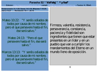 Edicion: http://regresandoalasraices.org - email: info@regresandoalasraices.org - Textos: K. Blad. 
6 
Parasha 52 “ VaYelej ” “ y fue” 
Mateo 10:22: “Y seréis odiados de 
todos por causa de mi nombre, 
pero el que persevere hasta el fin, 
ése será salvo.” 
Mateo 24:13: “Pero el que 
persevere hasta el fin, ése será 
salvo.” 
Marcos 13:13: “Y seréis odiados de 
todos por causa de mi nombre, 
pero el que persevere hasta el fin, 
ése será salvo.” 
Firmeza, valentía, resistencia, 
perseverancia, constancia, 
paciencia y fidelidad son 
ingredientes que tienen que estar 
presentes en un líder y en un 
pueblo que van a cumplir los 
mandamientos del Eterno en un 
mundo lleno de oposición. 
Deuteronomio 31:1-25/ Oseas 14:2-10; Miqueas 7:18-20; 
Joel 2:15-27 - Revelación 19:1 – 20:10 
 