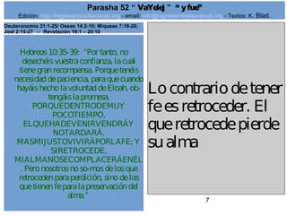 Edicion: http://regresandoalasraices.org - email: info@regresandoalasraices.org - Textos: K. Blad. 
7 
Parasha 52 “ VaYelej ” “ y fue” 
Hebreos 10:35-39: “Por tanto, no 
desechéis vuestra confianza, la cual 
tiene gran recompensa. Porque tenéis 
necesidad de paciencia, para que cuando 
hayáis hecho la voluntad de Eloah, ob­tengáis 
la promesa. 
PORQUEDENTRODEMUY 
POCOTIEMPO, 
ELQUEHADEVENIRVENDRÁY 
NOTARDARÁ. 
MASMIJUSTOVIVIRÁPORLAFE; Y 
SIRETROCEDE, 
MIALMANOSECOMPLACERÁENÉL 
. Pero nosotros no so­mos 
de los que 
retroceden para perdición, sino de los 
que tienen fe para la preservación del 
alma.” 
Lo contrario de tener 
fe es retroceder. El 
que retrocede pierde 
su alma. 
Deuteronomio 31:1-25/ Oseas 14:2-10; Miqueas 7:18-20; 
Joel 2:15-27 - Revelación 19:1 – 20:10 
 