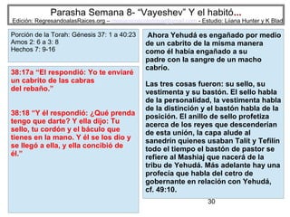 30
Parasha Semana 8- “Vayeshev” Y el habitó...
Edición: RegresandoalasRaices.org – mesianicoscolombia@gmail.com - Estudio: Liiana Hunter y K Blad
Ahora Yehudá es engañado por medio
de un cabrito de la misma manera
como él había engañado a su
padre con la sangre de un macho
cabrío.
Las tres cosas fueron: su sello, su
vestimenta y su bastón. El sello habla
de la personalidad, la vestimenta habla
de la distinción y el bastón habla de la
posición. El anillo de sello profetiza
acerca de los reyes que descenderían
de esta unión, la capa alude al
sanedrín quienes usaban Talít y Tefilín
todo el tiempo el bastón de pastor se
refiere al Mashiaj que nacerá de la
tribu de Yehudá. Más adelante hay una
profecía que habla del cetro de
gobernante en relación con Yehudá,
cf. 49:10.
Porción de la Torah: Génesis 25:19 a
28: 9
Malaquias 1: 1 a 2: 7; Romanos 9: 6: 16
Hebreos 11: 20; 12: 14
38:17a “El respondió: Yo te enviaré
un cabrito de las cabras
del rebaño.”
38:18 “Y él respondió: ¿Qué prenda
tengo que darte? Y ella dijo: Tu
sello, tu cordón y el báculo que
tienes en la mano. Y él se los dio y
se llegó a ella, y ella concibió de
él.”
Porción de la Torah: Génesis 25:19 a
28: 9
Malaquias 1: 1 a 2: 7; Romanos 9: 6: 16
Hebreos 11: 20; 12: 14
Porción de la Torah: Génesis 37: 1 a 40:23
Amos 2: 6 a 3: 8
Hechos 7: 9-16
 