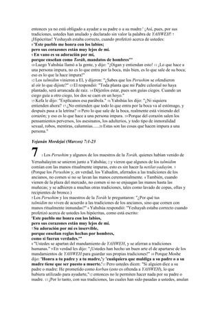 entonces ya no está obligado a ayudar a su padre o a su madre.' ¡Así, pues, por sus
tradiciones, ustedes han anulado y declarado sin valor la palabra de YAHWEH! 7
¡Hipócritas! Yeshayah estaba correcto, cuando profetizó acerca de ustedes:
8 'Este pueblo me honra con los labios;
pero sus corazones están muy lejos de mí.
9 En vano es su adoración por mí,
porque enseñan como Toráh, mandatos de hombres'''
10 Luego Yahshúa llamó a la gente, y dijo: "¡Oigan y entiendan esto! 11 ¡Lo que hace a
una persona impura, no es lo que entra por la boca, más bien, es lo que sale de su boca;
eso es lo que la hace impura!"
12 Los talmidim vinieron a El, y dijeron: "¿Sabes que los Perushim se ofendieron
al oír lo que dijiste?" 13 El respondió: "Toda planta que mi Padre celestial no haya
plantado, será arrancada de raíz. 14 Déjenlos estar, pues son guías ciegos. Cuando un
ciego guía a otro ciego, los dos se caen en un hoyo."
15 Kefa le dijo: "Explícanos esa parábola." 16 Yahshúa les dijo: "¿Ni siquiera
entienden ahora? 17 ¿No entienden que todo lo que entra por la boca va al estómago, y
después pasa a la letrina? 18 Pero lo que sale de la boca, realmente está viniendo del
corazón; y eso es lo que hace a una persona impura. 19 Porque del corazón salen los
pensamientos perversos, los asesinatos, los adulterios, y todo tipo de inmoralidad
sexual, robos, mentiras, calumnias......20 Estas son las cosas que hacen impura a una
persona."

Yojanán Mordejai (Marcos) 7:1-23


7    1 Los   Perushim y algunos de los maestros de la Toráh, quienes habían venido de
Yerushalayim se unieron junto a Yahshúa; 2 y vieron que algunos de los talmidim
comían con las manos ritualmente impuras, esto es sin hacer la netilat-yadayim. 3
(Porque los Perushim y, en verdad, los Yahudim, aferrados a las tradiciones de los
ancianos, no comen si no se lavan las manos ceremonialmente. 4 También, cuando
vienen de la plaza del mercado, no comen si no se enjuagan las manos hasta las
muñecas; y se adhieren a muchas otras tradiciones, tales como lavado de copas, ollas y
recipientes de bronce.)
5 Los Perushim y los maestros de la Toráh le preguntaron: "¿Por qué tus
talmidim no viven de acuerdo a las tradiciones de los ancianos, sino que comen con
manos ritualmente inmundas?" 6 Yahshúa respondió: "Yeshayah estaba correcto cuando
profetizó acerca de ustedes los hipócritas, como está escrito:
'Este pueblo me honra con los labios,
pero sus corazones están muy lejos de mí.
7 Su adoración por mí es inservible,
porque enseñan reglas hechas por hombres,
como si fueran verdades.'"
8 "Ustedes se apartan del mandamiento de YAHWEH, y se aferran a tradiciones
humanas." 9 En verdad les dijo: "¡Ustedes han hecho un buen arte el de apartarse de los
mandamientos de YAHWEH para guardar sus propias tradiciones!" 10 Porque Moshe
dijo: 'Honra a tu padre y a tu madre,'y 'cualquiera que maldiga a su padre o a su
madre tiene que ser puesto a muerte.'11 Pero ustedes dicen: "Si alguien dice a su
padre o madre: He prometido como korban (esto es ofrenda a YAHWEH), lo que
hubiera utilizado para ayudarte,"12 entonces no le permiten hacer nada por su padre o
madre. 13 ¡Por lo tanto, con sus tradiciones, las cuales han sido pasadas a ustedes, anulan
 