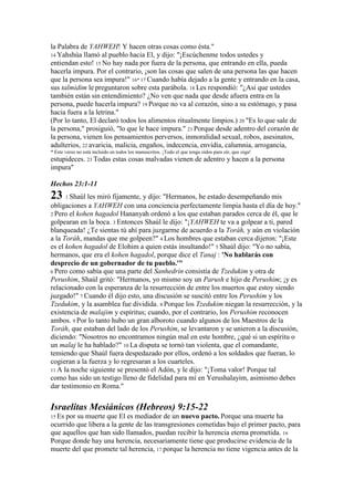 la Palabra de YAHWEH! Y hacen otras cosas como ésta."
14 Yahshúa llamó al pueblo hacia El, y dijo: "¡Escúchenme todos ustedes y
entiendan esto! 15 No hay nada por fuera de la persona, que entrando en ella, pueda
hacerla impura. Por el contrario, ¡son las cosas que salen de una persona las que hacen
que la persona sea impura!" 16* 17 Cuando había dejado a la gente y entrando en la casa,
sus talmidim le preguntaron sobre esta parábola. 18 Les respondió: "¿Así que ustedes
también están sin entendimiento? ¿No ven que nada que desde afuera entra en la
persona, puede hacerla impura? 19 Porque no va al corazón, sino a su estómago, y pasa
hacia fuera a la letrina."
(Por lo tanto, El declaró todos los alimentos ritualmente limpios.) 20 "Es lo que sale de
la persona," prosiguió, "lo que le hace impura." 21 Porque desde adentro del corazón de
la persona, vienen los pensamientos perversos, inmoralidad sexual, robos, asesinatos,
adulterios, 22 avaricia, malicia, engaños, indecencia, envidia, calumnia, arrogancia,
* Este verso no está incluido en todos los manuscritos. ¡Todo el que tenga oídos para oír, que oiga!
estupideces. 23 Todas estas cosas malvadas vienen de adentro y hacen a la persona
impura"

Hechos 23:1-11
23 1 Shaúl les miró fijamente, y dijo: "Hermanos, he estado desempeñando mis
obligaciones a YAHWEH con una conciencia perfectamente limpia hasta el día de hoy."
2 Pero el kohen hagadol Hananyah ordenó a los que estaban parados cerca de él, que le
golpearan en la boca. 3 Entonces Shaúl le dijo: "¡YAHWEH te va a golpear a ti, pared
blanqueada! ¿Te sientas tú ahí para juzgarme de acuerdo a la Toráh, y aún en violación
a la Toráh, mandas que me golpeen?" 4 Los hombres que estaban cerca dijeron: "¡Este
es el kohen hagadol de Elohim a quien estás insultando!" 5 Shaúl dijo: "Yo no sabía,
hermanos, que era el kohen hagadol, porque dice el Tanaj : 'No hablarás con
desprecio de un gobernador de tu pueblo.'"
6 Pero como sabía que una parte del Sanhedrin consistía de Tzedukim y otra de
Perushim, Shaúl gritó: "Hermanos, yo mismo soy un Parush e hijo de Perushim; ¡y es
relacionado con la esperanza de la resurrección de entre los muertos que estoy siendo
juzgado!" 7 Cuando él dijo esto, una discusión se suscitó entre los Perushim y los
Tzedukim, y la asamblea fue dividida. 8 Porque los Tzedukim niegan la resurrección, y la
existencia de malajim y espíritus; cuando, por el contrario, los Perushim reconocen
ambos. 9 Por lo tanto hubo un gran alboroto cuando algunos de los Maestros de la
Toráh, que estaban del lado de los Perushim, se levantaron y se unieron a la discusión,
diciendo: "Nosotros no encontramos ningún mal en este hombre, ¿qué si un espíritu o
un malaj le ha hablado?" 10 La disputa se tornó tan violenta, que el comandante,
temiendo que Shaúl fuera despedazado por ellos, ordenó a los soldados que fueran, lo
cogieran a la fuerza y lo regresaran a los cuarteles.
11 A la noche siguiente se presentó el Adón, y le dijo: "¡Toma valor! Porque tal
como has sido un testigo lleno de fidelidad para mí en Yerushalayim, asimismo debes
dar testimonio en Roma."


Israelitas Mesiánicos (Hebreos) 9:15-22
15 Espor su muerte que El es mediador de un nuevo pacto. Porque una muerte ha
ocurrido que libera a la gente de las transgresiones cometidas bajo el primer pacto, para
que aquellos que han sido llamados, puedan recibir la herencia eterna prometida. 16
Porque donde hay una herencia, necesariamente tiene que producirse evidencia de la
muerte del que promete tal herencia, 17 porque la herencia no tiene vigencia antes de la
 