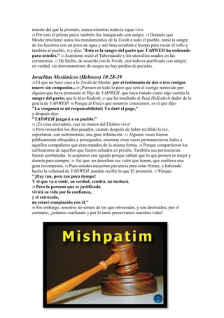 muerte del que la promete, nunca mientras todavía sigue vivo.
18 Por esto el primer pacto también fue inaugurado con sangre. 19 Después que
Moshe proclamó todos los mandamientos de la Toráh a todo el pueblo, tomó la sangre
de los becerros con un poco de agua y usó lana escarlata e hisopo para rociar el rollo y
también al pueblo, 20 y dijo: "Esta es la sangre del pacto que YAHWEH ha ordenado
para ustedes." 21 Asimismo roció el Tabernáculo y los utensilios usados en las
ceremonias. 22 De hecho, de acuerdo con la Toráh, casi todo es purificado con sangre;
en verdad, sin derramamiento de sangre no hay perdón de pecados.

Israelitas Mesiánicos (Hebreos) 10:28-39
28 El que no hace caso a la Toráh de Moshe, por el testimonio de dos o tres testigos
muere sin compasión.p 29 ¡Piensen en todo lo peor que será el castigo merecido por
alguien que haya pisoteado al Hijo de YAHWEH, que haya tratado como algo común la
sangre del pactoq que le hizo Kadosh; y que ha insultado al Ruaj HaKodesh dador de la
gracia de YAHWEH! 30 Porque al Único que nosotros conocemos, es el que dijo:
"La venganza es mi responsabilidad; Yo daré el pago,"
y después dijo:
"YAHWEH juzgará a su pueblo."
31 ¡Es cosa aterradora, caer en manos del Elohim vivo!
32 Pero recuerden los días pasados, cuando después de haber recibido la luz,
soportaron, con sufrimientos, una gran tribulación. 33 Algunas veces fueron
públicamente ultrajados y perseguidos, mientras otras veces permanecieron fieles a
aquellos compañeros que eran tratados de la misma forma. 34 Porque compartieron los
sufrimientos de aquellos que fueron echados en prisión. También sus pertenencias
fueron arrebatadas, lo aceptaron con agrado porque sabían que lo que poseen es mejor y
duraría para siempre. 35 Así que, no desechen ese valor que tienen, que conlleva una
gran recompensa. 36 Pues ustedes necesitan paciencia para estar firmes, y habiendo
hecho la voluntad de YAHWEH, puedan recibir lo que El prometió. 37 Porque:
"¡Hay tan, pero tan poco tiempo!
Y el que va a venir, en verdad, vendrá, no tardará.
38 Pero la persona que es justificada
vivirá su vida por la confianza,
y si retrocede,
no estaré complacido con él."
39 Sin embargo, nosotros no somos de los que retroceden, y son destruidos; por el
contrario, ¡estamos confiando y por lo tanto preservamos nuestras vidas!
 