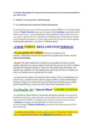 1º Erusin o Kedushim-El Compromiso, firma de Ketuva/Contrato matrimonial/Lo
que está escrito.

2º Nesuin- La Consumación del Matrimonio

3º La Celebración de la Fiesta de la Boda/matrimonial

La ilustración de este acto nos lleva al momento cuando YHWH saco a Israel de Egipto,
y como el Padre Yahweh escoge una novia para Su HijoYahshua, separándola para El
Mismo como novia, y siendo dirigida por el Ruaj Kahodesh/Espíritu Santo quien va a
ser su guía, y quien la lava de su pecados por la Palabra/Agua, cambiando sus vestidos
sucios/naturaleza pecaminosa, y viene a posicionarse bajo la Jupa de acuerdo al pacto
matrimonial expresado en las palabras “Obedeceremos”.

¡AMOR VERSUS REGLAMENTOS/NORMAS!

-La pregunta del millón: ¿El amor es lo opuesto a las
normas? Tristemente la mayoría de las personas no pueden casar muchas veces al
amor con las normas.

 Ejemplo: Mi esposa trabajo por un tiempo en una guardería, esta tenia un jardín
grande, rodeado de una vaya de madera lo suficiente alta para que los niños no saltaran
del lugar don estaban protegidos en donde los niños podían jugar libremente, y los
maestros que vigilaban a los niños podían estar seguros que los niños no saldrían a la
calle, con el peligro de ser arroyados por los coches.

 La vaya/norma de madera era la protectora de los niños. Se hizo un experimento y se
quito la vaya, y cuando los niños salieron a jugar al jardín se sentían desorientados e
inseguros, porque ya no estaba allí la vaya de madera para indicarles que no podían
pasar de aquella línea, y la reacción de los niños fue de inseguridad y temor.

¡La Oración de! “Ahavat Olam” (AMOR ETERNO)
-La oración de Ahavat Olam se recita antes del Shema cada día. Esta oración ha
pasado de generación a generación entre nuestro pueblo Israel como recordatorio del
Amor Eterno de YHWH. El verdadero amor nos lleva a tomar acciones concretas
y Yahweh nos dispensa Su amor dándonos la Torá Escrita versus
la Torá encarnada, Yahshua HaMashiaj, expresada de una forma practica en los 5
libros de Moshe.

- Leyendo esta oración te darás cuenta como los Mishpatim/Ordenanzas
son una expresión del amor de Yahweh aSu pueblo, a ti y a mí.
 