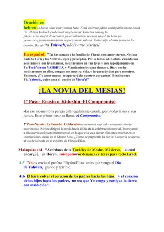 Oración en
  hebreo: Ahavat olam beit yisraeil bata, Torá umitzvot jukim umishpatim otanu limad
  `ta. Al kein Yahweh Eloheinub`shojbeinu uv`kumeinu nasi-aj b-
  jukeja, v´nis maj b´divrei torat´ja uv´mitzvoteja le-olam va-ed. Ki heim ja-
  yeinu vóraj yameinuuva-heim negué yomam valaila. V-ahavatja al tasir mimenu le-
  olamim, Baruj ata Yahweh, oheiv amo yisraeil.

  En español: “Tú has amado a la familia de Yisrael con amor eterno. Nos has
  dado la Torá y los Mitzvot, leyes y preceptos. Por lo tanto, oh Elohim, cuando nos
  acostamos y nos levantamos, meditaremos en Tus leyes y nos regocijaremos en
  Tu Torá/Versus YAHSHUA, y Mandamientos para siempre. Día y noche
  meditaremos en ellos, porque son nuestra vida, y largura de días para nosotros.
  Entonces, ¡Tu amor nunca se apartará de nuestros corazones! Bendito eres
  Tú, Yahweh, quien ama al pueblo de Yisra’el”


             ¡LA NOVIA DEL MESIAS!
  1º Paso- Erusin o Kidushin-El Compromiso
  -En ese momento la pareja está legalmente casada, pero todavía no viven
  juntos. Este primer paso se llama: el Compromiso.

  2º Paso-Nesuin: Es llamado: Celebración-ceremonia nupcial o consumación del
  matrimonio. Moshe dirigirá la novia hacia el día de la celebración nupcial, instruyendo
  a ella acerca del pacto matrimonial en la que ella va a entrar. Sin estas enseñanzas e
  instrucciones dadas en el Monte Sinaí,¿Cómo se prepararía la novia? La novia se acerca
  al día de la boda en el espíritu de Elihaju/Elias.

Malaquías 4:4 "Acordaos de la Torá/ley de Moshe, Mi siervo, al cual
  encargué, en Horeb, mishpatim/ordenanzas y leyes para todo Israel.

4:5 "Yo os envío al profeta Eliyahu/Elías antes que venga el Día
   de Yahweh, grande y terrible.

4:6 Él hará volver el corazón de los padres hacia los hijos, y el corazón
  de los hijos hacia los padres, no sea que Yo venga y castigue la tierra
  con maldición".
 