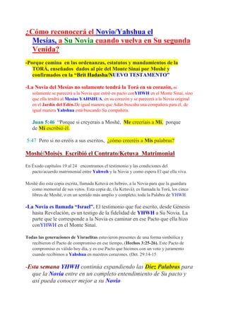 ¿Cómo reconocerá el Novio/Yahshua el
  Mesías, a Su Novia cuando vuelva en Su segunda
  Venida?
-Porque camina en las ordenanzas, estatutos y mandamientos de la
   TORÁ, enseñados dados al pie del Monte Sinaí por Moshé y
   confirmados en la “Brit Hadasha/NUEVO TESTAMENTO”

-La Novia del Mesías no solamente tendrá la Torá en su corazón, ni
   solamente se parecerá a la Novia que entró en pacto conYHWH en el Monte Sinaí, sino
   que ella tendrá al Mesías YAHSHUA, en su corazón y se parecerá a la Novia original
   en el Jardín del Edén.De igual manera que Adán buscaba una compañera para él, de
   igual manera Yahshua está buscando Su compañera.

   Juan 5:46 “Porque si creyerais a Moshé, Me creeríais a Mí, porque
   de Mí escribió él.

5:47 Pero si no creéis a sus escritos, ¿cómo creeréis a Mis palabras?

Moshé/Moisés Escribió el Contrato/Ketuva Matrimonial

En Éxodo capítulos 19 al 24 encontramos el testimonio y las condiciones del
   pacto/acuerdo matrimonial entre Yahweh y la Novia y como espera El que ella viva.

Moshé dio esta copia escrita, llamada Ketuvá en hebreo, a la Novia para que la guardara
  como memorial de sus votos. Esta copia de, (la Ketuvá), es llamada la Torá, los cinco
  libros de Moshé, o en un sentido más amplio y completo; toda la Palabra de YHWH.

-La Novia es llamada “Israel”. El testimonio que fue escrito, desde Génesis
   hasta Revelación, es un testigo de la fidelidad de YHWH a Su Novia. La
   parte que le corresponde a la Novia es caminar en ese Pacto que ella hizo
   conYHWH en el Monte Sinaí.

Todas las generaciones de Yisraelitas estuvieron presentes de una forma simbólica y
   recibieron el Pacto de compromiso en ese tiempo, (Hechos 3:25-26). Este Pacto de
   compromiso es válido hoy día, y es ese Pacto que hicimos con un voto y juramento
   cuando recibimos a Yahshua en nuestros corazones. (Det. 29:14-15

-Esta semana YHWH continúa expandiendo las Diez Palabras para
  que la Novia entre en un completo entendimiento de Su pacto y
  así pueda conocer mejor a su Novio
 