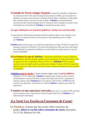 -Cuando la Novia rompe el pacto a causa de su rebeldía y desprecio a
   las ordenanzas de la Torá, traerá consigo consecuencias terribles, que no pueden ser
   saldadas con meros actos de buena voluntad o buenas obras. Solamente la vida puede
   fluir cuando nuestros corazones se han rendido a Yahshua en arrepentimiento,
   (circuncisión del corazón) dejando atrás el veneno de raíces amargas en nuestra vida y
   caminando tras las huellas de Yahshua, el sanador de nuestras almas.

-Lo que sembramos con nuestras palabras y hechos nos será devuelto.

Lo que hacemos determinará el producto final de nuestras vidas en este mundo y en el
   venidero. La copa de la Novia es la copa de la vida redimida que nos es dada
   por Yahshua.

Yahshua bebió nuestra copa y nos ofreció la redención en su lugar. El bebió la copa de la
  amargura, descrita en Números 5, la cual era la prueba que tenía que hacer una esposa
  que estaba bajo la sospecha de adulterio, la cual testifica en contra nuestra a causa de
  nuestra infidelidad

-Si no bebemos la copa de Yahshua y continuamos bebiendo la copa de adulterio,
   (caminando en nuestros propios caminos y no en los Suyos), la copa que bebemos será
   la copa de los celos, (espiritual y física), (1ªCor. 11). Yahshua bebió la copa de
   nuestros celos, borrando nuestros pecados para siempre. Podemos beber la copa de la
   redención que trae vida y pone a un lado nuestros caminos pecaminosos de no perdón y
   de amargura.

-Yahshua pagó la deuda, y tomó nuestra culpa como la novia adúltera,
   (Números 5:5-31). Ahora que Yahshua ha pagado todo el precio a favor nuestro,
   ¿Perdonaremos a nuestro hermano e iremos una milla extra con él? ¿Amaremos a
   nuestras esposas como Yahshuaamó a Su esposa? ¿Serviremos a YHWH de todo
   corazón y sin reproche? ¿Llevaremos la vida de Yahshua a aquellos que están sin
   esperanza?

-Caminar en una esperanza renovada, para servir y no para recibir, para dar
   nuestra ayuda a otros y caminar por causa de la gloria del Novio, Yahshua; es la
   redención para todo Israel.


¡La Torá/ Ley Escrita en Corazones de Carne!
La Torá/Ley, el pacto que fue escrito sobre corazones de
  piedra, ahora es escrita sobre corazones de carne, (Jeremías
  31:31-34; Hebreos 8:8-10).
 