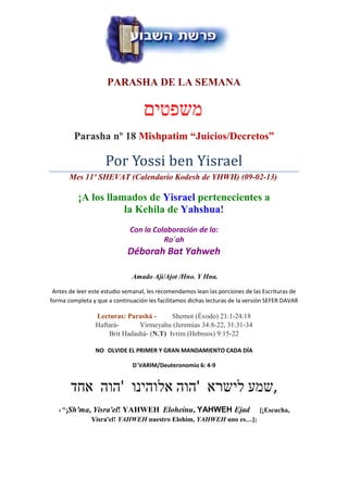 PARASHA DE LA SEMANA

                                   ‫משפטים‬
           Parasha nº 18 Mishpatim “Juicios/Decretos”

                    Por Yossi ben Yisrael
          Mes 11º SHEVAT (Calendario Kodesh de YHWH) (09-02-13)

            ¡A los llamados de Yisrael pertenecientes a
                       la Kehila de Yahshua!
                             Con la Colaboración de la:
                                       Ro´ah
                             Déborah Bat Yahweh

                              Amado Ají/Ajot /Hno. Y Hna.

 Antes de leer este estudio semanal, les recomendamos lean las porciones de las Escrituras de
forma completa y que a continuación les facilitamos dichas lecturas de la versión SEFER DAVAR

                 Lecturas: Parashá -      Shemot (Éxodo) 21:1-24:18
                 Haftará-      Yirmeyahu (Jeremías 34:8-22, 31:31-34
                     Brit Hadashá- (N.T) Ivrim (Hebreos) 9:15-22

                NO OLVIDE EL PRIMER Y GRAN MANDAMIENTO CADA DÍA

                              D´VARIM/Deuteronomio 6: 4-9


          ‫,שמע לישרא 'הוה אלוהינו 'הוה אחד‬
      Sh'ma, Yisra'el! YAHWEH Eloheinu, YAHWEH Ejad
   4 "¡                                                                       [¡Escucha,
               Yisra'el! YAHWEH nuestro Elohim, YAHWEH uno es…];
 