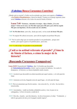 ¡Yahshua Busca Corazones Contritos!
¿Dónde está tu corazón? ¿Cuáles son las actitudes que tienes con respecto a Yahshua o
   a Su Palabra/Mandamientos, o hacia los demás? Veamos en el pasaje siguiente cómo
   actuó Yahshua referente a Su visita a la casa de Simón el fariseo.

   Lucas 7:44      “Entonces, mirando a la mujer, dijo a Simón: ¿Ves esta
   mujer? Entré en tu casa y no Me diste agua para Mis pies; pero ella ha regado
   Mis pies con lágrimas y los ha secado con sus cabellos.

7:45 No Me diste beso; pero ella, desde que entré, no ha cesado de besar Mis pies.

7:46 No ungiste Mi cabeza con aceite; pero ella ha ungido con perfume Mis pies.

7:47 Por lo cual te digo que sus muchos pecados le son perdonados, porque amó
   mucho; pero aquel a quien se le perdona poco, poco ama.

7:48 Y a ella le dijo: Tus pecados te son perdonados”


¿Cuál es tu actitud referente al pecado? ¿Cómo la
  de Simón el fariseo, o cómo la mujer de la
  historia?

¡Buscando Corazones Compasivos!
Lucas 10:30 Respondiendo Yahshua, dijo: Un hombre que descendía
   de Yahrushalayim/Jerusalén a Jericó cayó en manos de ladrones, los cuales lo
   despojaron, lo hirieron y se fueron dejándolo medio muerto.

10:31 Aconteció que descendió un cohen/sacerdote por aquel camino, y al verlo pasó de
   largo.

10:32 Asimismo un levita, llegando cerca de aquel lugar, al verlo pasó de largo.

10:33 Pero un samaritano que iba de camino, vino cerca de él y, al verlo, fue movido a
   misericordia.

10:34 Acercándose, vendó sus heridas echándoles aceite y vino, lo puso en su
   cabalgadura, lo llevó al mesón y cuidó de él.

10:35 Otro día, al partir, sacó dos denarios, los dio al mesonero y le dijo: "Cuídamelo, y
   todo lo que gastes de más yo te lo pagaré cuando regrese".
 