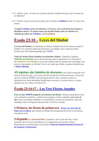 10:36 ¿Quién, pues, de estos tres te parece que fue el prójimo del que cayó en manos de
   los ladrones?

10:37 Él dijo: El que usó de misericordia con él. Entonces Yahshua le dijo: Ve y haz tú lo
   mismo.

   -Cuando Yahshua narra esta historia, y tú la lees, ¿Con cuál de los personajes te
   identificas mejor? Tú mismo tienes que decidir donde estás en relación a tu
   relación personal con Yahshua y con tu prójimo.


   Éxodo 23:10 – Leyes del Shabat
   Las leyes del Shabat, no solamente se refieren al séptimo día de la semana, cuando el
   hombre y los animales tenían que descansar y no trabajar, sino a todas las fiestas
   levíticas que eran kadosh/apartadas para YHWH

   Todas las demás fiestas también eran llamadas Shabat. Contando el séptimo,
   (Shmitá), año Sabático era un año de descanso para la agricultura y el cincuentavo
   año Sabático( Yovel/Jubileo), era un año cuando todas las deudas eran canceladas y los
   esclavos eran puestos en libertad. Esto es un cuadro que señala y prepara al pueblo para
   el Reino Milenial.

   -El séptimo año Sabático de descanso, está siendo restaurado en la
   tierra de Israel hoy día, y así el país está floreciendo de una forma hermosa. Al traer de
   nuevo el orden de YHWH y Sus principios para la vida, y caminar en ellos en
   obediencia nos traerá abundantes bendiciones a nosotros y a nuestra tierra, y a todos
   aquellos que nos rodean, (Levíticos 23).


   Éxodo 23:14-17 – Las Tres Fiestas Anuales
   Una vez más YHWH comparte con nosotros Sus fiestas. Nosotros necesitamos venir
   a El y adorarle en espíritu y verdad en Sus tiempos y fiestas señalados, tres veces al
   año. Estos son tiempos señalados y son proféticos y eternos en naturaleza y han sido
   diseñados como un mapa de ruta para traer a la Novia a la boda.

   1-Primero, las fiestas de primavera = Pesaj y los siete días de
   Panes sin Levadura, que reflejan el llamado de consagración de la Novia del Mesías,
   (sacerdocio real).

   2-Segundo, la         cuenta del Omer, (cuarenta y nueve días más uno, o siete
   semanas), lleva a la novia del Mesías a su compromiso para recibir su Pacto
   Matrimonial en el Monte Sinaí en la Fiesta de Shavuót también llamada la Fiesta de
   las Semanas o Pentecostés.
 