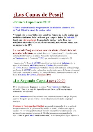 ¡Las Copas de Pesaj!
-Primera Copa-Lucas 22:17
Yahshua celebró la cena de Pesaj/Pascua con Sus discípulos. Durante la cena
de Pesaj, El tomó la copa, y dio gracias, y dijo:

“Tomad esto y repartidlo entre vosotros. Porque de cierto os digo que
no beberé del fruto de la vid hasta que venga el Reino de Yahweh. Y
tomó pan (sin levadura), dio gracias lo partió, y se lo dio a Sus
discípulos diciendo: “Este es Mi cuerpo dado por vosotros haced esto
en memoria de Mi”.

La cena de Pesaj se celebra una vez al año el 14 de Aviv del
calendario hebreo, marzo/abril. Esta es la Copa en Lucas 22:17 que bebemos
durante el seder/órden de la cena de Pesaj como memorial del sacrificio
de Yahshua como el Cordero de YHWH que tomó nuestros pecados sobre El.

 La expresión “el Reino de YHWH”, describe el movimiento de Yahshua sobre la
tierra, o la Palabra de YHWH hecha carne, Yahshua, la personificación
de YHWH. Cuando Yahshua dijo: “no beberé más del fruto de la vida hasta que venga
en el reino de YHWH”, estaba explicando a sus discípulos acerca de Su regreso como el
Novio que viene a por Su Novia, y la Copa que El beberá otra vez con ellos será en la
fiesta de la Boda del Cordero. (Revelación 19:9)


-La Segunda Copa-Lucas 22:20
De la misma manera, después de la cena de Pesaj, Yahshua tomó la Copa,
diciendo: “Esta es la copa del Nuevo/Renovado Pacto en Mi sangre, que es
derramada por vosotros.

Cuando Yahshua terminó la comida de Pesaj, entonces compartió la Copa del pacto
con Sus discípulos que era posible a causa del derramamiento de Su sangre por
nosotros.

Conforme la Novia guarda el Shabbat, (comparado con que ella lleva su anillo de
compromiso en señal de que es una Novia fiel a su Novio), ella bebe esta copa en
acuerdo con los votos que ha hecho en el Monte Sinaí en Shavuot/Pentecostés. Esta
copa era bebida como un juramento de fidelidad a su compromiso cuando ella
dijo: “Todo lo que YHWH ha dicho haremos”. Y eso era en primer lugar obedecerle
 