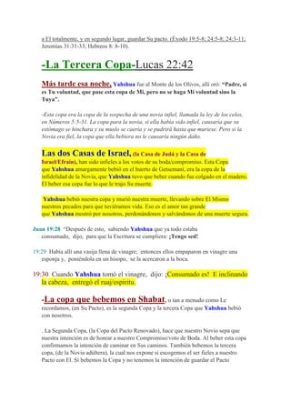 a El totalmente, y en segundo lugar, guardar Su pacto. (Éxodo 19:5-8; 24:5-8; 24:3-11;
   Jeremías 31:31-33; Hebreos 8: 8-10).


   -La Tercera Copa-Lucas 22:42
   Más tarde esa noche, Yahshua fue al Monte de los Olivos, allí oró: “Padre, si
   es Tu voluntad, que pase esta copa de Mi, pero no se haga Mi voluntad sino la
   Tuya”.

   -Esta copa era la copa de la sospecha de una novia infiel, llamada la ley de los celos,
   en Números 5:5-31. La copa para la novia, si ella había sido infiel, causaría que su
   estómago se hinchara y su muslo se caería y se pudrirá hasta que muriese. Pero si la
   Novia era fiel, la copa que ella bebiera no le causaría ningún daño.

   Las dos Casas de Israel, (la Casa de Judá y la Casa de
   Israel/Efraín), han sido infieles a los votos de su boda/compromiso. Esta Copa
   que Yahshua amargamente bebió en el huerto de Getsemaní, era la copa de la
   infidelidad de la Novia, que Yahshua tuvo que beber cuando fue colgado en el madero.
   El beber esa copa fue lo que le trajo Su muerte.

    Yahshua bebió nuestra copa y murió nuestra muerte, llevando sobre El Mismo
   nuestros pecados para que tuviéramos vida. Eso es el amor tan grande
   que Yahshua mostró por nosotros, perdonándonos y salvándonos de una muerte segura.

Juan 19:28 “Después de esto, sabiendo Yahshua que ya todo estaba
   consumado, dijo, para que la Escritura se cumpliera: ¡Tengo sed!

19:29 Había allí una vasija llena de vinagre; entonces ellos empaparon en vinagre una
   esponja y, poniéndola en un hisopo, se la acercaron a la boca.

19:30 Cuando Yahshua tomó el vinagre, dijo: ¡Consumado es! E inclinando
   la cabeza, entregó el ruaj/espíritu.

   -La copa que bebemos en Shabat, o tan a menudo como Le
   recordamos, (en Su Pacto), es la segunda Copa y la tercera Copa que Yahshua bebió
   con nosotros.

   . La Segunda Copa, (la Copa del Pacto Renovado), hace que nuestro Novio sepa que
   nuestra intención es de honrar a nuestro Compromiso/voto de Boda. Al beber esta copa
   confirmamos la intención de caminar en Sus caminos. También bebemos la tercera
   copa, (de la Novia adúltera), la cual nos expone si escogemos el ser fieles a nuestro
   Pacto con El. Si bebemos la Copa y no tenemos la intención de guardar el Pacto
 