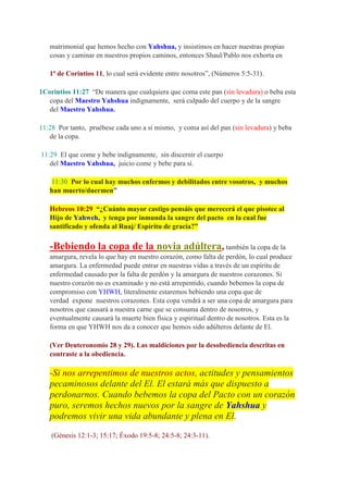 matrimonial que hemos hecho con Yahshua, y insistimos en hacer nuestras propias
   cosas y caminar en nuestros propios caminos, entonces Shaul/Pablo nos exhorta en

   1ª de Corintios 11, lo cual será evidente entre nosotros”, (Números 5:5-31).

1Corintios 11:27 “De manera que cualquiera que coma este pan (sin levadura) o beba esta
   copa del Maestro Yahshua indignamente, será culpado del cuerpo y de la sangre
   del Maestro Yahshua.

11:28 Por tanto, pruébese cada uno a sí mismo, y coma así del pan (sin levadura) y beba
   de la copa.

11:29 El que come y bebe indignamente, sin discernir el cuerpo
   del Maestro Yahshua, juicio come y bebe para sí.

   11:30 Por lo cual hay muchos enfermos y debilitados entre vosotros, y muchos
   han muerto/duermen”

   Hebreos 10:29 “¿Cuánto mayor castigo pensáis que merecerá el que pisotee al
   Hijo de Yahweh, y tenga por inmunda la sangre del pacto en la cual fue
   santificado y ofenda al Ruaj/ Espíritu de gracia?”

   -Bebiendo la copa de la novia adúltera, también la copa de la
   amargura, revela lo que hay en nuestro corazón, como falta de perdón, lo cual produce
   amargura. La enfermedad puede entrar en nuestras vidas a través de un espíritu de
   enfermedad causado por la falta de perdón y la amargura de nuestros corazones. Si
   nuestro corazón no es examinado y no está arrepentido, cuando bebemos la copa de
   compromiso con YHWH, literalmente estaremos bebiendo una copa que de
   verdad expone nuestros corazones. Esta copa vendrá a ser una copa de amargura para
   nosotros que causará a nuestra carne que se consuma dentro de nosotros, y
   eventualmente causará la muerte bien física y espiritual dentro de nosotros. Esta es la
   forma en que YHWH nos da a conocer que hemos sido adúlteros delante de El.

   (Ver Deuteronomio 28 y 29). Las maldiciones por la desobediencia descritas en
   contraste a la obediencia.

   -Si nos arrepentimos de nuestros actos, actitudes y pensamientos
   pecaminosos delante del El. El estará más que dispuesto a
   perdonarnos. Cuando bebemos la copa del Pacto con un corazón
   puro, seremos hechos nuevos por la sangre de Yahshua y
   podremos vivir una vida abundante y plena en El.

    (Génesis 12:1-3; 15:17; Éxodo 19:5-8; 24:5-8; 24:3-11).
 