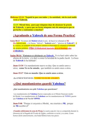 Hebreos 12:14 “Seguid la paz con todos y la santidad, sin la cual nadie
  verá a Yahweh.

   12:15 Mirad bien, para que ninguno deje de alcanzar la gracia
   de Yahweh, y para que no brote ninguna raíz de amargura que os
   perturbe y contamine a muchos”

   ¡Agradando a Yahweh de una Forma Practica!
Isaías 58:13 "Si retraes del Shabat/sábado tu pie, de hacer tu voluntad en Mi
    Día kadosh/santo, y lo llamas "delicia", "kadosh/santo", "glorioso de Yahweh", y
    lo veneras, no andando en tus propios caminos ni buscando tu voluntad ni hablando
    tus propias palabras, (Ojo: El DíaKadosh/Apartado no es el domingo sino
    el SHABAT).

Isaías 58:14 “Entonces te deleitarás en Yahweh. Yo te haré subir sobre las
   alturas de la tierra y te daré a comer la heredad de tu padre Jacob. La boca
   de Yahweh lo ha hablado".

   Juan 13:34 Un mandamiento nuevo os doy: Que os améis unos a
   otros; como Yo os he amado, que también os améis unos a otros.

   Juan 15:17 Esto os mando: Que os améis unos a otros.

    (Lo UNICO NUEVO ES: “COMO YO OS HE AMADO”)


   -¿Qué mandamientos guardó Yahshua?
   ¿Qué mandamientos nos pide Yahshua que guardemos?

    Los mandamientos de Yahshua fueron expresados en el Monte Sinaí por medio
   de Moshé. Los mandamientos de Yahshua son los mandamientos de YHWH, puesto
   que Yahshua es la Voz de YHWH.

   Juan 5:46 “Porque si creyerais a Moshé, me creeríais a Mí, porque
   de Mí escribió él”

   -Cuando celebramos la cena de Pesaj, la cuarta copa de vino es compartida durante la
   (historia) de la Hagadá del Éxodo de Egipto, conforme se recite y se canta. Como
   hemos dicho anteriormente, una boda Hebrea tiene tres pasos:
 