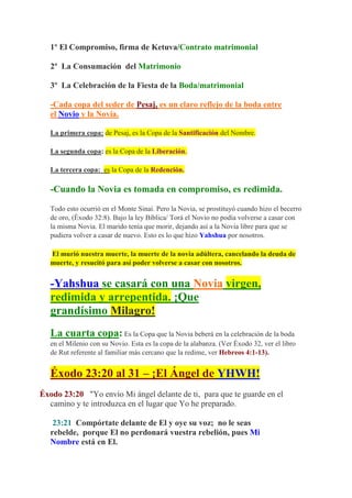 1º El Compromiso, firma de Ketuva/Contrato matrimonial

   2º La Consumación del Matrimonio

   3º La Celebración de la Fiesta de la Boda/matrimonial

   -Cada copa del seder de Pesaj, es un claro reflejo de la boda entre
   el Novio y la Novia.

   La primera copa: de Pesaj, es la Copa de la Santificación del Nombre.

   La segunda copa: es la Copa de la Liberación.

   La tercera copa: es la Copa de la Redención.

   -Cuando la Novia es tomada en compromiso, es redimida.

   Todo esto ocurrió en el Monte Sinaí. Pero la Novia, se prostituyó cuando hizo el becerro
   de oro, (Éxodo 32:8). Bajo la ley Bíblica/ Torá el Novio no podía volverse a casar con
   la misma Novia. El marido tenía que morir, dejando así a la Novia libre para que se
   pudiera volver a casar de nuevo. Esto es lo que hizo Yahshua por nosotros.

   El murió nuestra muerte, la muerte de la novia adúltera, cancelando la deuda de
   muerte, y resucitó para así poder volverse a casar con nosotros.


   -Yahshua se casará con una Novia virgen,
   redimida y arrepentida. ¡Que
   grandísimo Milagro!
   La cuarta copa: Es la Copa que la Novia beberá en la celebración de la boda
   en el Milenio con su Novio. Esta es la copa de la alabanza. (Ver Éxodo 32, ver el libro
   de Rut referente al familiar más cercano que la redime, ver Hebreos 4:1-13).


   Éxodo 23:20 al 31 – ¡El Ángel de YHWH!
Éxodo 23:20 "Yo envío Mi ángel delante de ti, para que te guarde en el
  camino y te introduzca en el lugar que Yo he preparado.

    23:21 Compórtate delante de El y oye su voz; no le seas
   rebelde, porque El no perdonará vuestra rebelión, pues Mi
   Nombre está en El.
 