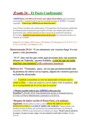 ¡Éxodo 24 – El Pacto Confirmado!
  -YHWH llama a los líderes de Israel a que salgan hacia delante, para encontrarse
  con el pueblo y compartir todo lo que ha escuchado de parte de YHWH. Y el pueblo
  respondió: “Todo lo que YHWH nos ha dicho haremos”.

  ¡Con el Pacto acordado entre ambas partes, el Compromiso fue firmemente establecido,
  no solamente para la generación que estaba en Éxodo, sino también para todas las
  generaciones que vendrían después de ellos a través de la semilla de la promesa
  de Avraham, incluida la generación nuestra de hoy día! Ver referencias hechas a la
  simiente de Avraham:

  Génesis 21:12; Salmos 105:6; Lucas 1:55; Hechos 3:25; Romanos 4:13, 16; 9:17; 11:1;
  2ª Cor. 11:22; Gal. 3:16; Hebreos 2:16).

Deuteronomio 29:14 “Y no solamente con vosotros hago Yo este
  pacto y este juramento,

  29:15 sino con los que están aquí presentes hoy con nosotros
  delante de Yahweh, nuestro Elohim, y con los que no están
  aquí hoy con nosotros”(Allí estábamos nosotros)

Hebreos 4:1 “Temamos, pues, no sea que permaneciendo aún
  la promesa de entrar en su reposo, alguno de vosotros parezca
  no haberlo alcanzado.

   4:2 También a nosotros se nos ha anunciado la buena nueva
  como a ellos; a ellos de nada les sirvió haber oído la palabra, por
  no ir acompañada de fe en los que la oyeron”

  -“Moshé escribió todo lo que YHWH le dijo para los
  Israelitas”, (Éxodo 24:4). Esta declaración escrita es llamada Ketuva,
  la Torá o el Pacto Matrimonial y pertenece a la Novia.

  -Después de haber escrito el Pacto/Torá, a la mañana
  siguiente, Moshé edificó un altar y colocó DOCE PILARES DE PIEDRA
  REPRESENTANDO A LAS DOCE TRIBUS DE YISRAEL. Moshé ordenó a los
  hombres jóvenes Israelitas que sacrificaran una ofrenda quemada y la ofrenda de
  comunión a YHWH ya que todo pacto era sellado con sangre. Moshé tomó la mitad de
  la sangre y la puso en una vasija, y la otra mitad la roció sobre el altar, (Éxodo
  24:5-6).
 