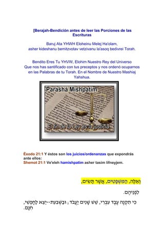 [Berajah-Bendición antes de leer las Porciones de las
                           Escrituras

             Baruj Ata YHWH Eloheinu Melej Ha'olam,
   asher kideshanu bemitzvotav vetzivanu la'asoq bedivrei Torah.


    Bendito Eres Tu YHVW, Elohim Nuestro Rey del Universo
Que nos has santificado con tus preceptos y nos ordenó ocuparnos
 en las Palabras de tu Torah. En el Nombre de Nuestro Mashiaj
                            Yahshua.




Éxodo 21:1 Y éstos son los juicios/ordenanzas que expondrás
ante ellos:
Shemot 21:1 Ve'eleh hamishpatim asher tasim lifneyjem.




                                              ,‫וְׁ אֵ לֶׁה, הַ משפָּ טים, אֲ שר תשים‬
                                                 ִׂ ָּ ֶׁ    ִׂ ְׁ ִׂ
                                                                                .‫לִׂ פְׁ נֵיהֶׁ ם‬
,‫כִׂ י תקנֶׁה עֶׁ בֶׁ ד עִׂ בְׁ ִׂרי, שש שנִׂים יעבֹד; ּובַ שבִׂ עִׂ ת--יֵצֵ א לַחָּ פְׁ שי‬
  ִׂ                           ְׁ         ֲ ַ     ָּ ֵ                             ְׁ ִׂ
.‫חנָּם‬ ִׂ
 