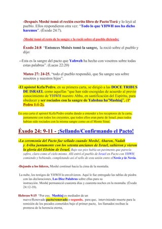 -Después Moshé tomó el recién escrito libro de Pacto/Torá y lo leyó al
   pueblo. Ellos respondieron otra vez: “Todo lo que YHWH nos ha dicho
   haremos”. (Éxodo 24:7).

   -Moshé tomó el resto de la sangre y la roció sobre el pueblo diciendo:

   Éxodo 24:8 “Entonces Moisés tomó la sangre, la roció sobre el pueblo y
   dijo:

--Esta es la sangre del pacto que Yahweh ha hecho con vosotros sobre todas
   estas palabras”. (Lucas 22:20)

   Mateo 27: 24-25, “todo el pueblo respondió, que Su sangre sea sobre
   nosotros y nuestros hijos”.

-El apóstol Kefa/Pedro, en su primera carta, se dirigió a las DOCE TRIBUS
   DE ISRAEL como aquellas “que han sido escogidas de acuerdo al previo
   conocimiento de YHWH nuestro Abba, en santificación del Espíritu, para
   obedecer y ser rociados con la sangre de Yahshua ha’Mashiaj”, (1ª
   Pedro 1:1-2).

En esta carta el apóstol Kefa/Pedro estaba dando a entender a los receptores de la carta,
   juntamente con todos los creyentes, que todos ellos eran parte de Israel, pues todos
   habían sido rociados con la misma sangre como en el Monte Sinaí.


Éxodo 24: 9-11 - ¡Sellando/Confirmando el Pacto!
-La ceremonia del Pacto fue sellado cuando Moshé, Aharon, Nadab
   y Avihu juntamente con los setenta ancianos de Israel, subieron y vieron
   la gloria del Elohim de Israel. Bajo sus pies había un pavimento que parecía
   zafiro, claro como el cielo mismo. Allí entró el pueblo de Israel en Pacto con YHWH,
   comiendo y bebiendo, completando así el sello de esta unión entre elNovio y la Novia.

-Dejando a los líderes, Moshé continuó hacia la cima de la montaña.

La nube, los testigos de YHWH lo envolvieron. Aquí le fue entregado las tablas de piedra
   con las declaraciones, Las Diez Palabras sobre ellas para su
   instrucción. Moshé permaneció cuarenta días y cuarenta noches en la montaña. (Éxodo
   24:12-18).

Hebreos 9:15 “Por eso, Mashiaj es mediador de un
   nuevo/Renovado pacto/renovado o segundo, para que, interviniendo muerte para la
   remisión de los pecados cometidos bajo el primer pacto, los llamados reciban la
   promesa de la herencia eterna,
 