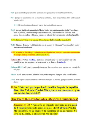 9:16 pues donde hay testamento, es necesario que conste la muerte del testador,

9:17 porque el testamento con la muerte se confirma, pues no es válido entre tanto que el
   testador vive.

    9:18 De donde ni aun el primer pacto fue instituido sin sangre,

9:19 porque habiendo anunciado Moshé todos los mandamientos de la Torá/Ley a
   todo el pueblo, tomó la sangre de los becerros y de los machos cabríos, con
   agua, lana escarlata e hisopo, y roció el mismo libro y también a todo el pueblo

9:20 diciendo: “Esta es la sangre del pacto que Yahweh os ha mandado".

9:21 Además de esto, roció también con la sangre el Mishkan/Tabernáculo y todos
   los vasos del ministerio.

9:22 Y según la Torá/Ley, casi todo es purificado con sangre; y sin derramamiento
   de sangre no hay remisión. (Hebreos 8:8-10).

Hebreos 10:12 “Pero Mashiaj, habiendo ofrecido una vez para siempre un solo
   sacrificio por los pecados, se ha sentado a la diestra deYahweh.

Hebreos 10:13 Allí estará esperando hasta que Sus enemigos sean puestos por estrado de
   sus pies.

10:14 Y así, con una sola ofrenda hizo perfectos para siempre a los santificados.

10:15 El Ruaj HaKodesh/Espíritu Santo nos atestigua lo mismo, porque después de haber
   dicho:

10:16 "Este es el pacto que haré con ellos después de aquellos
  días, dice Yahweh: Pondré Mis leyes en sus corazones, y en
  sus mentes las escribiré"

¡Un Pacto Renovado Sobre Mejores Condiciones!
   Jeremías 31:33 “Pero este es el pacto que haré con la casa
   de Yisrael después de aquellos días, diceYahweh: Pondré
   Mi Toráh/ley en su mente y la escribiré en su corazón; Yo
   seré Su Elohim, y ellos serán Mi pueblo”
 