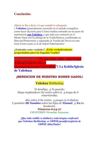 Conclusión:


 ¡Quien te iba a decir a ti que cuando te entregaste
 a Yahshua (generalmente conocido en el mundo evangélico
 como hacer decisión para Cristo) estabas entrando en un pacto de
 matrimonio con Yahshua, y que todo eso comenzó en el
 Monte Sinai con la entrega de la Toráh/Ketuva, confirmado en
 Shavuot/Pentecostés y esperando la Venida del Novio en otra
 Gran Fiesta como es la de Sukot/Tabernáculos!

 ¿Entiendes estas verdades? ¿Estás verdaderamente
 preparándote para Su Segunda Venida?

 Revelación 3:13 “El que tiene oído, oiga lo que
 el Ruaj/Espíritu dice a
 lascongregaciones Yisraelitas”( La Kehila/Iglesia
 de Yahshua)
   ¡BENDICION DE NUESTRO KOHEN GADOL!

                    Yahshua HaMashiaj
                Te bendiga, y Te guarde;
    Haga resplandecer Su rostro sobre ti, y tenga de ti
                      misericordia;
          Alce sobre ti Su rostro, y ponga en ti shalom.
Y pondrán Mi Nombre sobre los hijos de Yisrael, y Yo los
                          bendeciré.
                     Números 6:24-27
              CONFESION Yisraelita Nazarena:

      ¡Que toda rodilla se doblará y toda lengua confesará
    que Yahshua HaMashiaj es YHWH paratiferet/gloria de
                      YHWH Abba/Padre!
 