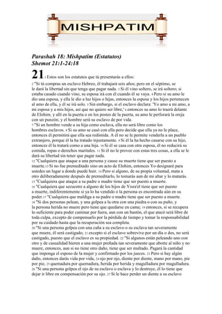 Parashah 18: Mishpatim (Estatutos)
Shemot 21:1-24:18

21      1 Estos   son los estatutos que tú presentarás a ellos:
2 "Si tú compras un esclavo Hebreo, él trabajará seis años; pero en el séptimo, se
le dará la libertad sin que tenga que pagar nada. 3 Si él vino soltero, se irá soltero; si
estaba casado cuando vino, su esposa irá con él cuando él se vaya. 4 Pero si su amo le
dio una esposa, y ella le dio a luz hijos o hijas, entonces la esposa y los hijos pertenecen
al amo de ella, y él se irá solo. 5 Sin embargo, si el esclavo declara: 'Yo amo a mi amo, a
mi esposa y a mis hijos, así que no quiero ser libre,' 6 entonces su amo lo traerá delante
de Elohim; y allí en la puerta o en los postes de la puerta, su amo le perforará la oreja
con un punzón; y el hombre será su esclavo de por vida.
7 "Si un hombre vende a su hija como esclava, ella no será libre como los
hombres esclavos. 8 Si su amo se casó con ella pero decide que ella ya no le place,
entonces él permitirá que ella sea redimida. A él no se le permite venderla a un pueblo
extranjero, porque él la ha tratado injustamente. 9 Si él la ha hecho casarse con su hijo,
entonces él la tratará como a una hija. 10 Si él se casa con otra esposa, él no reducirá su
comida, ropas o derechos maritales. 11 Si él no le provee con estas tres cosas, a ella se le
dará su libertad sin tener que pagar nada.
12 "Cualquiera que ataque a una persona y cause su muerte tiene que ser puesto a
muerte.13 Si no fue premeditado sino un acto de Elohim, entonces Yo designaré para
ustedes un lugar a donde puede huir. 14 Pero si alguno, de su propia voluntad, mata a
otro deliberadamente después de premeditarlo, lo tomarás aun de mi altar y lo matarás.
15 "Cualquiera que ataque a su padre o madre tiene que ser puesto a muerte.
16 "Cualquiera que secuestre a alguno de los hijos de Yisra'el tiene que ser puesto
a muerte, indiferentemente si ya lo ha vendido o la persona es encontrada aún en su
poder.17 "Cualquiera que maldiga a su padre o madre tiene que ser puesto a muerte.
18 "Si dos personas pelean, y una golpea a la otra con una piedra o con su puño, y
la persona herida no muere pero tiene que quedarse en cama; 19 entonces, si se recupera
lo suficiente para poder caminar por fuera, aun con un bastón, el que atacó será libre de
toda culpa, excepto de compensarlo por la pérdida de tiempo y tomar la responsabilidad
por su cuidado hasta que la recuperación sea completa.
20 "Si una persona golpea con una caña a su esclavo o su esclava tan severamente
que muere, él será castigado; 21 excepto si el esclavo sobrevive por un día o dos, no será
castigado, puesto que el esclavo es su propiedad. 22 "Si algunos están peleando uno con
otro y de casualidad hieren a una mujer preñada tan severamente que aborte al niño y no
muere, entonces, aun si no tiene otro daño, tiene que ser multado. Pagará la cantidad
que imponga el esposo de la mujer y confirmado por los jueces. 23 Pero si hay algún
daño, entonces darás vida por vida, 24 ojo por ojo, diente por diente, mano por mano, pie
por pie, 25 quemadura por quemadura, herida por herida y magulladura por magulladura.
26 "Si una persona golpea el ojo de su esclavo o esclava y lo destruye, él lo tiene que
dejar ir libre en compensación por su ojo. 27 Si le hace perder un diente a su esclavo
 