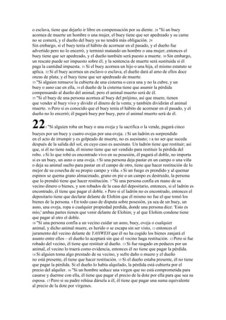 o esclava, tiene que dejarlo ir libre en compensación por su diente. 28 "Si un buey
acornea de muerte un hombre o una mujer, el buey tiene que ser apedreado y su carne
no se comerá, y el dueño del buey ya no tendrá más obligación. 29
Sin embargo, si el buey tenía el hábito de acornear en el pasado, y el dueño fue
advertido pero no lo encerró, y terminó matando un hombre o una mujer; entonces el
buey tiene que ser apedreado, y el dueño también será puesto a muerte. 30 Sin embargo,
un rescate puede ser impuesto sobre él; y la sentencia de muerte será sustituida si él
paga la cantidad impuesta. 31 Si el buey acornea un hijo o una hija, el mismo estatuto se
aplica. 32 Si el buey acornea un esclavo o esclava, el dueño dará al amo de ellos doce
onzas de plata; y el buey tiene que ser apedreado de muerte.
33 "Si alguien remueve la cubierta de una cisterna o cava una y no la cubre, y un
buey o asno cae en ella, 34 el dueño de la cisterna tiene que asumir la pérdida
compensando al dueño del animal; pero el animal muerto será de él.
35 "Si el buey de una persona acornea al buey del prójimo, así que muere, tienen
que vender al buey vivo y dividir el dinero de la venta; y también dividirán el animal
muerto. 36 Pero si es conocido que el buey tenía el hábito de acornear en el pasado, y el
dueño no lo encerró; él pagará buey por buey, pero el animal muerto será de él.

22     1 "Si   alguien roba un buey o una oveja y la sacrifica o la vende, pagará cinco
bueyes por un buey y cuatro ovejas por una oveja. 2 Si un ladrón es sorprendido
en el acto de irrumpir y es golpeado de muerte, no es asesinato; 3 a no ser que suceda
después de la salida del sol, en cuyo caso es asesinato. Un ladrón tiene que restituir; así
que, si él no tiene nada, él mismo tiene que ser vendido para restituir la pérdida del
robo. 4 Si lo que robó es encontrado vivo en su posesión, él pagará el doble, no importa
si es un buey, un asno o una oveja. 5 Si una persona deja pastar en un campo o una viña
o deja su animal suelto para pastar en el campo de otro, tiene que hacer restitución de lo
mejor de su cosecha de su propio campo y viña. 6 Si un fuego es prendido y al quemar
espinos se quema grano almacenado, grano en pie o un campo es destruido, la persona
que lo prendió tiene que hacer restitución. 7 "Si una persona confía en mano de su
vecino dinero o bienes, y son robados de la casa del depositario, entonces, si el ladrón es
encontrado, él tiene que pagar el doble. 8 Pero si el ladrón no es encontrado, entonces el
depositario tiene que declarar delante de Elohim que él mismo no fue el que tomó los
bienes de la persona. 9 En todo caso de disputa sobre posesión, ya sea de un buey, un
asno, una oveja, ropa o cualquier propiedad perdida, donde una persona dice: 'Esto es
mío,' ambas partes tienen que venir delante de Elohim; y al que Elohim condene tiene
que pagar al otro el doble.
10 "Si una persona confía a un vecino cuidar un asno, buey, oveja o cualquier
animal, y dicho animal muere, es herido o se escapa sin ser visto, 11 entonces el
juramento del vecino delante de YAHWEH que él no ha cogido los bienes zanjará el
asunto entre ellos – el dueño lo aceptará sin que el vecino haga restitución. 12 Pero si fue
robado del vecino, él tiene que restituir al dueño. 13 Si fue rasgado en pedazos por un
animal, el vecino lo traerá como evidencia, entonces él no tiene que pagar la pérdida.
14 Si alguien toma algo prestado de su vecino, y sufre daño o muere y el dueño
no está presente, él tiene que hacer restitución. 15 Si el dueño estaba presente, él no tiene
que pagar la pérdida. Si el dueño lo había alquilado, la pérdida está cubierta por el
precio del alquiler. 16 "Si un hombre seduce una virgen que no está comprometida para
casarse y duerme con ella, él tiene que pagar el precio de la dote por ella para que sea su
esposa. 17 Pero si su padre rehúsa dársela a él, él tiene que pagar una suma equivalente
al precio de la dote por vírgenes.
 