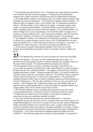 18 "No  permitirás que una hechicera viva. 19 "Cualquiera que tenga relaciones sexuales
con un animal tiene que ser puesto a muerte. 20 "Cualquiera que sacrifique para
cualquier dios excepto solamente YAHWEH tiene que ser completamente destruido.
21 "No puedes dañar ni oprimir a un extranjero que viva contigo, porque tú mismo fuiste
extranjero en la tierra de Mitzrayim. 22 "No abusarás de ninguna viuda ni huérfano. 23 Si
abusas de ellos en cualquier forma, y ellos claman a mí, Yo ciertamente escucharé su
clamor. 24 Mi furia arderá, y Yo te mataré con la espada – tus propias esposas serán
viudas y tus propios hijos huérfanos. 25 Si prestas dinero a uno de mi pueblo que es
pobre, no puedes tratar con él como lo haría un acreedor; y no le cobrarás interés. 26 Si
tomas el abrigo de tu vecino como prenda, se lo devolverás cuando se ponga el sol, 27
porque es su única prenda de vestir – él la necesita para arroparse; ¿qué otra cosa tiene
para dormir? Además, si él clama a mí Yo escucharé, porque Yo soy compasivo.
28 "No maldecirás a Elohim, y no maldecirás a un dirigente de tu pueblo. 29 "No tardarás
en ofrecer de tu cosecha de grano, aceite de oliva o vino. El primogénito de tus hijos
tienes que dármelo a mí. 30 Tienes que hacer lo mismo con tus bueyes y tus ovejas – se
quedará con su madre siete días, y en el octavo día tienes que dármelo a mí.
31 "Tienes que ser un pueblo especialmente apartado. Por lo tanto no comerás
ninguna carne desgarrada por animales salvajes en el campo; más bien, échala a los
perros.

23       1 "No   repetirás falsos rumores; no unas tus manos con el perverso ofreciendo
testimonio de perjurio. 2 No sigas a la turba cuando hace algo que es malo; y no
permitas que el sentir popular te incline en ofrecer testimonio por cualquier causa si el
fin es pervertir la justicia. 3 Ni mostrarás deferencia al pobre en su disputa.
4 "Si te encuentras el buey o asno de tu enemigo extraviado, lo devolverás a él. 5
Si ves el asno que pertenece a alguien que te odia caído debajo de su carga, no pasarás
de largo sino que irás a ayudarle a librarlo. 6 "No negarás a nadie justicia en un pleito
simplemente porque es pobre. 7 Mantente alejado del fraude, y no causes la muerte del
inocente y justo; porque Yo no justificaré al perverso. 8 No recibirás soborno, porque el
soborno ciega los ojos del que ve y pervierte la causa del justo. 9 "No oprimirás al
extranjero, porque tú sabes cómo se siente el extranjero, puesto que fuiste extranjero en
la tierra de Mitzrayim. 10 "Por seis años sembrarás tu tierra con zera y recogerás en la
cosecha. 11 Pero el séptimo año, la dejarás descansar y que yazca baldía, para que el
pobre de entre tu pueblo pueda comer; y lo que ellos dejen, los animales salvajes en el
campo pueden comer. Haz lo mismo con tu viña y tu olivar.
12 "Por seis días trabajarás. Pero en el séptimo día, descansarás, para que tu buey
y asno puedan descansar, y el hijo de tu esclava y el extranjero sean reno vados.
13 "Presta atención a todo lo que Yo te he dicho; no invoques los nombres de
otros dioses ni aun sean escuchados cruzando tus labios.
14 "Tres veces al año tienes que observar una festividad para mí. 15 Guarda la
festividad de matzah: por siete días, como Yo te ordené, tienes que comer matzah en el
tiempo determinado en el mes de Aviv; porque fue en ese mes que saliste de Mitzrayim.
Nadie se presentará delante de mí con las manos vacías. 16 Sigue la festividad de la
cosecha, los primeros frutos de tu esfuerzo, que hayas sembrado en el campo; y último,
la festividad de la recogida, al final del año, cuando recojas del campo el resultado de
tus esfuerzos. 17 Tres veces al año todos tus hombres aparecerán delante del Amo
YAHWEH. 18 "No ofrecerás sangre de mi sacrificio con pan leudado, ni la grasa de mi
 