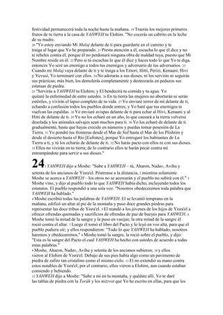 festividad permanecerá toda la noche hasta la mañana. 19 Traerás los mejores primeros
frutos de tu tierra a la casa de YAHWEH tu Elohim. "No cocerás un cabrito en la leche
de su madre.
20 "Yo estoy enviando Mi Malaj delante de ti para guardarte en el camino y te
traiga al lugar que Yo he preparado. 21 Presta atención a él, escucha lo que él dice y no
te rebeles contra él; porque él no perdonará ninguna obra de maldad tuya, puesto que Mi
Nombre reside en él. 22 Pero si tú escuchas lo que él dice y haces todo lo que Yo te diga,
entonces Yo seré un enemigo a todos tus enemigos y adversario de tus adversarios. 23
Cuando mi Malaj vaya delante de ti y te traiga a los Emori, Hitti, Perizi, Kenaani, Hivi
y Yevusi, Yo terminaré con ellos. 24 No adorarás a sus dioses, ni los servirás ni seguirás
sus prácticas; más bien, los demolerás completamente y destrozarás en pedazos sus
estatuas de piedra.
25 "Servirás a YAHWEH tu Elohim; y El bendecirá tu comida y tu agua. Yo
quitaré la enfermedad de entre ustedes. 26 En tu tierra las mujeres no abortarán ni serán
estériles, y vivirás el lapso completo de tu vida. 27 Yo enviaré terror de mí delante de ti,
echando a confusión todos los pueblos donde entres; y Yo haré que tus enemigos te
vuelvan las espaldas. 28 Yo enviaré avispas delante de ti para echar al Hivi, Kenaani y al
Hitti de delante de ti. 29 Yo no los echaré en un año, lo que causará a la tierra volverse
desolada y los animales salvajes sean muchos para ti. 30 Yo los echaré de delante de ti
gradualmente, hasta que hayas crecido en números y puedas tomar posesión de La
Tierra. 31 Yo pondré tus fronteras desde el Mar de Suf hasta el Mar de los Plishtim y
desde el desierto hasta el Río [Eufrates], porque Yo entregaré los habitantes de La
Tierra a ti, y tú los echarás de delante de ti. 32 No harás pacto con ellos ni con sus dioses.
33 Ellos no vivirán en tu tierra; de lo contrario ellos te harán pecar contra mí
entrampándote para servir a sus dioses."

24     1 YAHWEH     dijo a Moshe: "Sube a YAHWEH – tú, Aharon, Nadav, Avihu y
setenta de los ancianos de Yisra'el. Póstrense a la distancia, 2 mientras solamente
Moshe se acerca a YAHWEH – los otros no se acercarán y el pueblo no subirá con él." 3
Moshe vino, y dijo al pueblo todo lo que YAHWEH había dicho, incluyendo todos los
estatutos. El pueblo respondió a una sola voz: "Nosotros obedeceremos toda palabra que
YAHWEH ha hablado."
4 Moshe escribió todas las palabras de YAHWEH. El se levantó temprano en la
mañana, edificó un altar al pie de la montaña y puso doce grandes piedras para
representar las doce tribus de Yisra'el. 5 El mandó a los jóvenes de los hijos de Yisra'el a
ofrecer ofrendas quemadas y sacrificios de ofrendas de paz de bueyes para YAHWEH. 6
Moshe tomó la mitad de la sangre y la puso en vasijas; la otra mitad de la sangre él
roció contra el altar. 7 Luego él tomó el libro del Pacto y lo leyó en voz alta, para que el
pueblo pudiera oír; y ellos respondieron: "Todo lo que YAHWEH ha hablado, nosotros
haremos y obedeceremos." 8 Moshe tomó la sangre, la roció sobre el pueblo, y dijo:
"Esta es la sangre del Pacto el cual YAHWEH ha hecho con ustedes de acuerdo a todas
estas palabras."
9 Moshe, Aharon, Nadav, Avihu y setenta de los ancianos subieron; 10 y ellos
vieron al Elohim de Yisra'el. Debajo de sus pies había algo como un pavimento de
piedra de zafiro tan cristalino como el mismo cielo. 11 El no extendió su mano contra
estos notables de Yisra'el; por el contrario, ellos vieron a Elohim, aun cuando estaban
comiendo y bebiendo.
12 YAHWEH dijo a Moshe: "Sube a mí en la montaña, y quédate allí. Yo te daré
las tablas de piedra con la Toráh y los mitzvot que Yo he escrito en ellas, para que los
 