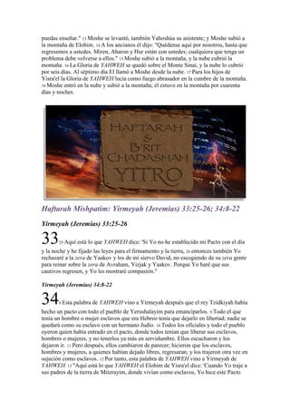 puedas enseñar." 13 Moshe se levantó, también Yahoshúa su asistente; y Moshe subió a
la montaña de Elohim. 14 A los ancianos él dijo: "Quédense aquí por nosotros, hasta que
regresemos a ustedes. Miren, Aharon y Hur están con ustedes; cualquiera que tenga un
problema debe volverse a ellos." 15 Moshe subió a la montaña, y la nube cubrió la
montaña. 16 La Gloria de YAHWEH se quedó sobre el Monte Sinai, y la nube lo cubrió
por seis días. Al séptimo día El llamó a Moshe desde la nube. 17 Para los hijos de
Yisra'el la Gloria de YAHWEH lucía como fuego abrasador en la cumbre de la montaña.
18 Moshe entró en la nube y subió a la montaña; él estuvo en la montaña por cuarenta
días y noches.




Haftarah Mishpatim: Yirmeyah (Jeremías) 33:25-26; 34:8-22
Yirmeyah (Jeremías) 33:25-26

33     25 Aquí   está lo que YAHWEH dice: 'Si Yo no he establecido mi Pacto con el día
y la noche y he fijado las leyes para el firmamento y la tierra, 26 entonces también Yo
rechazaré a la zera de Yaakov y los de mi siervo David, no escogiendo de su zera gente
para reinar sobre la zera de Avraham, Yizjak y Yaakov. Porque Yo haré que sus
cautivos regresen, y Yo les mostraré compasión."

Yirmeyah (Jeremías) 34:8-22


34     8 Esta   palabra de YAHWEH vino a Yirmeyah después que el rey Tzidkiyah había
hecho un pacto con todo el pueblo de Yerushalayim para emanciparlos. 9 Todo el que
tenía un hombre o mujer esclavos que era Hebreo tenía que dejarlo en libertad; nadie se
quedará como su esclavo con un hermano Judío. 10 Todos los oficiales y todo el pueblo
oyeron quien había entrado en el pacto, donde todos tenían que liberar sus esclavos,
hombres o mujeres, y no tenerlos ya más en servidumbre. Ellos escucharon y los
dejaron ir. 11 Pero después, ellos cambiaron de parecer; hicieron que los esclavos,
hombres y mujeres, a quienes habían dejado libres, regresaran; y los trajeron otra vez en
sujeción como esclavos. 12 Por tanto, esta palabra de YAHWEH vino a Yirmeyah de
YAHWEH: 13 "Aquí está lo que YAHWEH el Elohim de Yisra'el dice: 'Cuando Yo traje a
sus padres de la tierra de Mitzrayim, donde vivían como esclavos, Yo hice este Pacto
 