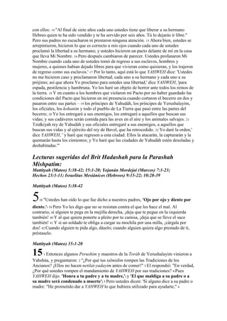 con ellos: 14 "Al final de siete años cada uno ustedes tiene que liberar a su hermano
Hebreo quien te ha sido vendido y te ha servido por seis años. Tú lo dejarás ir libre."
Pero sus padres no escucharon ni prestaron ninguna atención. 15 Ahora bien, ustedes se
arrepintieron, hicieron lo que es correcto a mis ojos cuando cada uno de ustedes
proclamó la libertad a su hermano; y ustedes hicieron un pacto delante de mí en la casa
que lleva Mi Nombre. 16 Pero después cambiaron de parecer. Ustedes profanaron Mi
Nombre cuando cada uno de ustedes tomó de regreso a sus esclavos, hombres y
mujeres, a quienes habían dejado libres para que vivieran como quisieran, y los trajeron
de regreso como sus esclavos.' 17 Por lo tanto, aquí está lo que YAHWEH dice: 'Ustedes
no me hicieron caso y proclamaron libertad, cada uno a su hermano y cada uno a su
prójimo; así que ahora Yo proclamo para ustedes una libertad,' dice YAHWEH, 'para
espada, pestilencia y hambruna. Yo los haré un objeto de horror ante todos los reinos de
la tierra. 18 Y en cuanto a los hombres que violaron mi Pacto por no haber guardado las
condiciones del Pacto que hicieron en mi presencia cuando cortaron el becerro en dos y
pasaron entre sus partes – 19 los príncipes de Yahudáh, los príncipes de Yerushalayim,
los oficiales, los kohanim y todo el pueblo de La Tierra que pasó entre las partes del
becerro; 20 Yo los entregaré a sus enemigos, los entregaré a aquellos que buscan sus
vidas; y sus cadáveres serán comida para las aves en el aire y los animales salvajes. 21
Tzidkiyah rey de Yahudáh y sus oficiales entregaré a sus enemigos, a aquellos que
buscan sus vidas y al ejército del rey de Bavel, que ha retrocedido. 22 Yo daré la orden,'
dice YAHWEH, ' y haré que regresen a esta ciudad. Ellos la atacarán, la capturarán y la
quemarán hasta los cimientos; y Yo haré que las ciudades de Yahudáh estén desoladas y
deshabitadas.'"

Lecturas sugeridas del Brit Hadashah para la Parashah
Mishpatim:
Mattityah (Mateo) 5:38-42; 15:1-20; Yojanán Mordejai (Marcos) 7:1-23;
Hechos 23:1-11; Israelitas Mesiánicos (Hebreos) 9:15-22; 10:28-39

Mattityah (Mateo) 5:38-42


5  38 "Ustedes   han oído lo que fue dicho a nuestros padres, 'Ojo por ojo y diente por
diente.'r 39 Pero Yo les digo que no se resistan contra el que les hace el mal. Al
contrario, si alguien te pega en la mejilla derecha, ¡deja que te pegue en la izquierda
también! 40 Y al que quiera ponerte a pleito por tu camisa, ¡deja que se lleve el saco
también! 41 Y si un soldado te obliga a cargar su mochila por una milla, ¡cárgala por
dos! 42 Cuando alguien te pida algo, dáselo; cuando alguien quiera algo prestado de ti,
préstaselo.

Mattityah (Mateo) 15:1-20

15    1 Entonces algunos Perushim y maestros de la Toráh de Yerushalayim vinieron a
Yahshúa, y preguntaron: 2 "¿Por qué tus talmidim rompen las Tradiciones de los
Ancianos? ¡Ellos no hacen netilat-yadayim antes de comer!" 3 El respondió: "En verdad,
¿Por qué ustedes rompen el mandamiento de YAHWEH por sus tradiciones? 4 Pues
YAHWEH dijo. 'Honra a tu padre y a tu madre,'i y 'El que maldiga a su padre o a
su madre será condenado a muerte'j 5 Pero ustedes dicen: 'Si alguno dice a su padre o
madre: "He prometido dar a YAHWEH lo que hubiera utilizado para ayudarte," 6
 