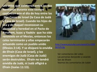 Los celos que existieron entre las dos
hermanas durante este tiempo
continúan aún el día de hoy entre las
 Dos Casas de Israel (la Casa de Judá
y Casa de Israel). Cuando los hijos de
Lea y de Raquel reconozcan su
identidad y heredad en el Pacto de
Avraham, Isaac y Yaakóv que ha sido
renovado en el Mesías, entonces los
celos terminarán y ellas empezarán
actuando como un pueblo unido              http://www.youtube.com/watch?v=DOX
(Efesios 2:14). Y se disipará la envidia   96YVPL9g
de Efraín (Casa de Israel), y los
                                             Ver comentarios del video
enemigos de Judá (Casa de Judá)              Las personas danzando y casando
serán destruidos. Efraín no tendrá           Son de Efraim
envidia de Judá, ni Judá afligirá a          Veamos los comentarios de Judah
Efraín (Isaías 11:13).
 