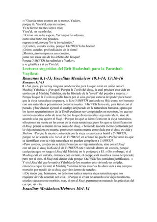 21 "Guarda  estos asuntos en tu mente, Yaakov,
porque tú, Yisra'el, eres mi siervo.
Yo te formé, tú eres siervo mío;
Yisra'el, no me olvides.
22 Como una nube espesa, Yo limpio tus ofensas;
como una nube, tus pecados.
regresa a mí, porque Yo te he redimido."
23 ¡Canten, ustedes cielos, porque YAHWEH lo ha hecho!
¡Griten, ustedes, profundidades de la tierra!
¡Montes, prorrumpan en una canción,
junto con cada uno de los árboles del bosque!
Porque YAHWEH ha redimido a Yaakov;
y se glorifica a sí en Yisra'el.
Lecturas sugeridas del Brit Hadashah para la Parashah
Vayikra:
Romanos 8:1-13; Israelitas Mesiánicos 10:1-14; 13:10-16
Romanos 8:1-13
8 1 Así, pues, ya no hay ninguna condenación para los que están en unión con el
Mashíaj Yahshúa. 2 ¿Por qué? Porque la Toráh del Ruaj, la cual produce esta vida en
unión con el Mashíaj Yahshúa, me ha liberado de la "toráh" del pecado y muerte. 3
Porque lo que la Toráh no podía hacer por sí sola, porque carecía del poder para hacer
que la vieja naturaleza cooperara, lo hizo YAHWEH enviando su Hijo como ser humano
con una naturaleza pecaminosa como la nuestra. YAHWEH hizo esto, para tratar con el
pecado, y haciéndolo ejecutó al castigo del pecado en la naturaleza humana, 4 para que
los justos requerimientos de la Toráh pudieran ser completados en nosotros, los que no
vivimos nuestras vidas de acuerdo con lo que desea nuestra vieja naturaleza, sino de
acuerdo a lo que quiere el Ruaj. 5 Porque los que se identifican con la vieja naturaleza,
sólo ponen su mente en las cosas de la vieja naturaleza; pero los que se identifican con
el Ruaj, ponen su mente en las cosas del Ruaj. 6 Teniendo nuestra mente controlada por
la vieja naturaleza es muerte, pero tener nuestra mente controlada por el Ruaj es vida y
Shalom. 7 Porque la mente controlada por la vieja naturaleza es hostil a YAHWEH,
porque no se somete a la Toráh de YAHWEH, en verdad, no puede.8 Por lo tanto los que
se identifican con su vieja naturaleza no pueden complacer a YAHWEH.
9 Pero ustedes, ustedes no se identifican con su vieja naturaleza, sino con el Ruaj
con tal que el Ruaj HaKodesh de YAHWEH esté viviendo dentro de ustedes, porque
cualquiera que no tenga el Ruaj del Mashíaj no le pertenece a El. 10 Sin embargo, si el
Mashíaj está en ustedes, entonces por un lado, el cuerpo está muerto a causa del pecado;
pero por el otro, el Ruaj está dando vida porque YAHWEH los considera justificados. 11
Y si el Ruaj del que levantó a Yahshúa de los muertos está viviendo en ustedes,
entonces el que levantó al Mashíaj Yahshúa de los muertos les dará vida a sus cuerpos
mortales por medio de su Ruaj que vive dentro de ustedes.
12 De modo que, hermanos, no debemos nada a nuestra vieja naturaleza que nos
requiera vivir de acuerdo con ella. 13 Porque si viven de acuerdo a la vieja naturaleza,
ustedes seguramente morirán; mas, si por el Ruaj, permanecen matando las prácticas del
cuerpo, vivirán.
Israelitas Mesiánicos/Hebreos 10:1-14
 