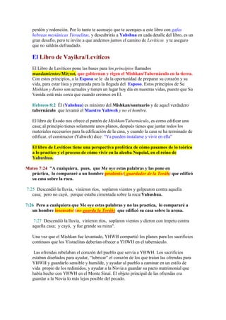 perdón y redención. Por lo tanto te aconsejo que te acerques a este libro con gafas
   hebreas mesiánicas Yisraelitas, y descubrirás a Yahshua en cada detalle del libro, es un
   gran desafío, pero te invito a que andemos juntos el camino de Levíticos y te aseguro
   que no saldrás defraudado.

   El Libro de Vayikra/Levíticos
   El Libro de Levíticos pone las bases para los principios llamados
   mandamientos/Mitzvot, que gobiernan y rigen el Mishkan/Tabernáculo en la tierra.
   Con estos principios, a la Esposa se le da la oportunidad de preparar su corazón y su
   vida, para estar lista y preparada para la llegada del Esposo. Estos principios de Su
   Mishkan y Reino son actuales y tienen un lugar hoy día en nuestras vidas, puesto que Su
   Venida está más cerca que cuando creímos en El.

   Hebreos 8:2 Él (Yahshua) es ministro del Mishkan/santuario y de aquel verdadero
   tabernáculo que levantó el Maestro Yahweh y no el hombre.

   El libro de Éxodo nos ofrece el patrón de Mishkan/Tabernáculo, es como edificar una
   casa; al principio tienes solamente unos planos, después tienes que juntar todos los
   materiales necesarios para la edificación de la casa, y cuando la casa se ha terminado de
   edificar, el constructor (Yahweh) dice: “Ya pueden instalarse y vivir en ella”

   El libro de Levíticos tiene una perspectiva profética de cómo pasamos de lo teórico
   a lo practico y el proceso de cómo vivir en la alcoba Nupcial, en el reino de
   Yahushua.

Mateo 7:24 "A cualquiera, pues, que Me oye estas palabras y las pone en
  práctica, lo compararé a un hombre prudente/( guardador de la Toráh) que edificó
  su casa sobre la roca.

7:25 Descendió la lluvia, vinieron ríos, soplaron vientos y golpearon contra aquella
   casa; pero no cayó, porque estaba cimentada sobre la roca/Yahushua.

7:26 Pero a cualquiera que Me oye estas palabras y no las practica, lo compararé a
   un hombre insensato/ (no guarda la Toráh) que edificó su casa sobre la arena.

    7:27 Descendió la lluvia, vinieron ríos, soplaron vientos y dieron con ímpetu contra
   aquella casa; y cayó, y fue grande su ruina".

   Una vez que el Mishkan fue levantado, YHWH compartió los planes para los sacrificios
   continuos que los Yisraelitas deberían ofrecer a YHWH en el tabernáculo.

    Las ofrendas rebelaban el corazón del pueblo que servía a YHWH. Los sacrificios
   estaban diseñados para ayudar, “lubricar” el corazón de los que traían las ofrendas para
   YHWH y guardarlo sensible y humilde, y ayudar al pueblo a caminar en un estilo de
   vida propio de los redimidos, y ayudar a la Novia a guardar su pacto matrimonial que
   había hecho con YHWH en el Monte Sinaí. El objeto principal de las ofrendas era
   guardar a la Novia lo más lejos posible del pecado.
 