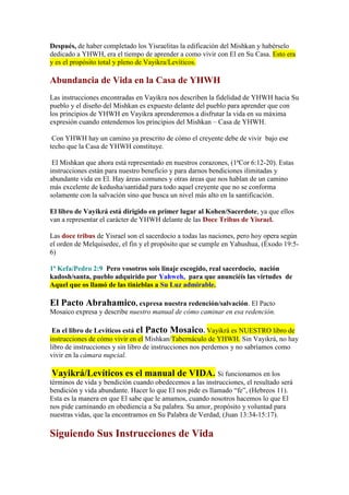 Después, de haber completado los Yisraelitas la edificación del Mishkan y habérselo
dedicado a YHWH, era el tiempo de aprender a como vivir con El en Su Casa. Esto era
y es el propósito total y pleno de Vayikra/Levíticos.

Abundancia de Vida en la Casa de YHWH
Las instrucciones encontradas en Vayikra nos describen la fidelidad de YHWH hacia Su
pueblo y el diseño del Mishkan es expuesto delante del pueblo para aprender que con
los principios de YHWH en Vayikra aprenderemos a disfrutar la vida en su máxima
expresión cuando entendemos los principios del Mishkan – Casa de YHWH.

 Con YHWH hay un camino ya prescrito de cómo el creyente debe de vivir bajo ese
techo que la Casa de YHWH constituye.

 El Mishkan que ahora está representado en nuestros corazones, (1ªCor 6:12-20). Estas
instrucciones están para nuestro beneficio y para darnos bendiciones ilimitadas y
abundante vida en El. Hay áreas comunes y otras áreas que nos hablan de un camino
más excelente de kedusha/santidad para todo aquel creyente que no se conforma
solamente con la salvación sino que busca un nivel más alto en la santificación.

El libro de Vayikrá está dirigido en primer lugar al Kohen/Sacerdote, ya que ellos
van a representar el carácter de YHWH delante de las Doce Tribus de Yisrael.

Las doce tribus de Yisrael son el sacerdocio a todas las naciones, pero hoy opera según
el orden de Melquisedec, el fin y el propósito que se cumple en Yahushua, (Éxodo 19:5-
6)

1ª Kefa/Pedro 2:9 Pero vosotros sois linaje escogido, real sacerdocio, nación
kadosh/santa, pueblo adquirido por Yahweh, para que anunciéis las virtudes de
Aquel que os llamó de las tinieblas a Su Luz admirable.

El Pacto Abrahamico, expresa nuestra redención/salvación. El Pacto
Mosaico expresa y describe nuestro manual de cómo caminar en esa redención.

 En el libro de Levíticos está el Pacto Mosaico. Vayikrá es NUESTRO libro de
instrucciones de cómo vivir en el Mishkan/Tabernáculo de YHWH. Sin Vayikrá, no hay
libro de instrucciones y sin libro de instrucciones nos perdemos y no sabríamos como
vivir en la cámara nupcial.

Vayikrá/Levíticos es el manual de VIDA. Si funcionamos en los
términos de vida y bendición cuando obedecemos a las instrucciones, el resultado será
bendición y vida abundante. Hacer lo que El nos pide es llamado “fe”, (Hebreos 11).
Esta es la manera en que El sabe que le amamos, cuando nosotros hacemos lo que El
nos pide caminando en obediencia a Su palabra. Su amor, propósito y voluntad para
nuestras vidas, que la encontramos en Su Palabra de Verdad, (Juan 13:34-15:17).

Siguiendo Sus Instrucciones de Vida
 