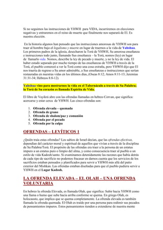 Si no seguimos las instrucciones de YHWH para VIDA, incurriremos en elecciones
negativas y entraremos en el reino de muerte que finalmente nos separará de El. Es
nuestra elección.

 En la historia algunos han pensado que las instrucciones amorosas de YHWH son para
traer al hombre bajo el legalismo y muerte en lugar de traernos a la vida de Yahshua.
Los primeros padres de la iglesia, desecharon la Torá de YHWH, Su amorosa enseñanza
e instrucciones todo junto, llamando Sus enseñanza – la Torá, nomos (ley) en lugar
de llamarlo vida. Nomos, describe la ley de pecado y muerte, y no la ley de vida. El
haber estado separado por mucho tiempo de las enseñanzas de YHWH a través de la
Torá, el pueblo comenzó a ver la Torá como una cosa extraña, pero YHWH dijo que El
nos traería de regreso a Su amor admirable, a Sus enseñanzas e instrucciones que serían
restauradas en nuestras vidas en los últimos días, (Oseas 8:12; Amos 8:11-13; Jeremías
31:31-34; Hebreos 8:8-12).

Yahshua vino para mostrarnos la vida en el Tabernáculo a través de Su Palabra;
la Torá de Su corazón es llamada Espíritu de Vida.

El libro de Vayikrá abre con las ofrendas llamadas en hebreo Corvan, que significa:
acercarse y estar cerca de YHWH. Las cinco ofrendas son:

   1.   Ofrenda elevada – quemada
   2.   Ofrenda de grano
   3.   Ofrenda de shalom/paz y comunión
   4.   Ofrenda por el pecado
   5.   Ofrenda por la culpa

OFRENDAS – LEVÍTICOS 1
¿Quién traía estas ofrendas? Los sabios de Israel decían, que las ofrendas efectivas,
dependían del carácter moral y espiritual de aquellos que vivían a través de la disciplina
de Su Palabra/Torá. El propósito de las ofrendas era traer a la persona de un estatus
impuro a un estatus puro o limpio del alma, y como consecuencia traer al pueblo a un
estilo de vida Kadosh/santo. Si examinamos detenidamente las razones que había detrás
de cada tipo de sacrificio no podemos fracasar en darnos cuenta que los servicios de los
sacrificios estaban pensados y planificados para servir a YHWH más allá del patio
exterior del Mishkan. Las ofrendas estaban diseñadas para que el pueblo pudiera servir a
YHWH en el Lugar Kadosh.

LA OFRENDA ELEVADA – EL OLAH – UNA OFRENDA
VOLUNTARIA
En hebreo la ofrenda Elevada, es llamada Olah, que significa: Subir hacia YHWH como
una llama o humo que sube hacia arriba conforme se quema. En griego Olah, es
holocausto, que implica que se quema completamente. La ofrenda elevada es también
llamada la ofrenda quemada. El Olah es traído por una persona para redimir sus pecados
de pensamientos impuros. Estos pensamientos tienden a extenderse de nuestra mente
 