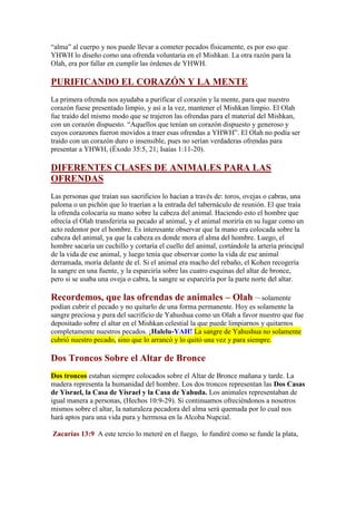 “alma” al cuerpo y nos puede llevar a cometer pecados físicamente, es por eso que
YHWH lo diseño como una ofrenda voluntaria en el Mishkan. La otra razón para la
Olah, era por fallar en cumplir las órdenes de YHWH.

PURIFICANDO EL CORAZÓN Y LA MENTE
La primera ofrenda nos ayudaba a purificar el corazón y la mente, para que nuestro
corazón fuese presentado limpio, y así a la vez, mantener el Mishkan limpio. El Olah
fue traído del mismo modo que se trajeron las ofrendas para el material del Mishkan,
con un corazón dispuesto. “Aquellos que tenían un corazón dispuesto y generoso y
cuyos corazones fueron movidos a traer esas ofrendas a YHWH”. El Olah no podía ser
traído con un corazón duro o insensible, pues no serían verdaderas ofrendas para
presentar a YHWH, (Éxodo 35:5, 21; Isaías 1:11-20).

DIFERENTES CLASES DE ANIMALES PARA LAS
OFRENDAS
Las personas que traían sus sacrificios lo hacían a través de: toros, ovejas o cabras, una
paloma o un pichón que lo traerían a la entrada del tabernáculo de reunión. El que traía
la ofrenda colocaría su mano sobre la cabeza del animal. Haciendo esto el hombre que
ofrecía el Olah transferiría su pecado al animal, y el animal moriría en su lugar como un
acto redentor por el hombre. Es interesante observar que la mano era colocada sobre la
cabeza del animal, ya que la cabeza es donde mora el alma del hombre. Luego, el
hombre sacaría un cuchillo y cortaría el cuello del animal, cortándole la artería principal
de la vida de ese animal, y luego tenía que observar como la vida de ese animal
derramada, moría delante de el. Si el animal era macho del rebaño, el Kohen recogería
la sangre en una fuente, y la esparciría sobre las cuatro esquinas del altar de bronce,
pero si se usaba una oveja o cabra, la sangre se esparciría por la parte norte del altar.

Recordemos, que las ofrendas de animales – Olah – solamente
podían cubrir el pecado y no quitarlo de una forma permanente. Hoy es solamente la
sangre preciosa y pura del sacrificio de Yahushua como un Olah a favor nuestro que fue
depositado sobre el altar en el Mishkan celestial la que puede limpiarnos y quitarnos
completamente nuestros pecados. ¡Halelu-YAH! La sangre de Yahushua no solamente
cubrió nuestro pecado, sino que lo arrancó y lo quitó una vez y para siempre.

Dos Troncos Sobre el Altar de Bronce
Dos troncos estaban siempre colocados sobre el Altar de Bronce mañana y tarde. La
madera representa la humanidad del hombre. Los dos troncos representan las Dos Casas
de Yisrael, la Casa de Yisrael y la Casa de Yahuda. Los animales representaban de
igual manera a personas, (Hechos 10:9-29). Si continuamos ofreciéndonos a nosotros
mismos sobre el altar, la naturaleza pecadora del alma será quemada por lo cual nos
hará aptos para una vida pura y hermosa en la Alcoba Nupcial.

Zacarías 13:9 A este tercio lo meteré en el fuego, lo fundiré como se funde la plata,
 