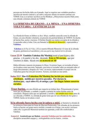 persona nos ha hecho daño en el pasado. Aquí se requiere una verdadera prueba o
   sacrifico de nuestro carácter y así subir a mayores alturas en nuestro caminar con
   YHWH. Este es el primer sacrificio en Su Mishkan: ¿Ofreceremos nuestra Olah como
   una ofrenda voluntaria delante de YHWH

   LA OFRENDA DE GRANO – LA MINJA – UNA OFRENDA
   VOLUNTARIA – LEVÍTICOS 2:1-16


   La ofrenda de Grano en hebreo se dice: Minja, también conocida como la ofrenda de
   Grano, era una ofrenda voluntaria, un presente de gratitud delante de YHWH. Era hecha
   de harina fina, aceite e incienso. El Kohen llenaba sus manos con parte de la ofrenda y
   lo quemaba sobre el altar. Esto era llamado la Ofrenda de Memorial y representaba a
   Yahshua.

    Yahshua es el Pan de Vida, y El es nuestra Ofrenda Memorial. El resto de la ofrenda
   de grano, pertenecía al sacerdocio y era una parte muy kadosh de la ofrenda.

Lucas 22:19 También Yahshua Ha’Mashiaj tomó el pan/lejem y dio
  gracias, y lo partió y les dio, diciendo: Esto es Mi cuerpo, que por
  vosotros es dado; haced esto en memoria de Mí

   Había diferentes maneras de preparar la Minja. En primer lugar, se cocinaba al horno
   sin levadura como una torta. Segundo, esta torta se cocinaba sobre un enrejado sobre el
   fuego directamente y después era “roto” en trozos, representando el cuerpo roto de
   Yahushua quien fue roto por nosotros. Tercero, cocinado en una sartén.

Isaías 53:5 Mas El/Yahushua Ha’Mashiaj fue herido por nuestras
   rebeliones, molido por nuestros pecados. Por darnos la
   shalom/paz, cayó sobre El, el castigo y por Sus llagas fuimos nosotros
   curados.

Traer harina, era una ofrenda que requería un trabajo duro. Primeramente el grano
   tenía que ser plantado, y cuidado y regado y quitarle las malas hierbas antes de
   cosecharlo. Después tenía que ser aplastado y molido y ser cernido trece veces antes de
   ser ofrecido a YHWH. La ofrenda de grano tenía que ser una ofrenda de olor grato a
   YHWH, hecha sin levadura o miel.

Si la ofrenda fuera hecha con levadura o miel, se llamaría la ofrenda de
   los primeros frutos para la Fiesta de Shavuot/Pentecostés. Las ofrendas de los primeros
   frutos se hacían con grano nuevo molido y tostado en el fuego, con aceite e incienso
   sobre ello. La porción Memorial también era apartada y todo ello simbolizaba a
   Yahshua.

Lucas 6:1 Aconteció que un Shabat, pasando Yahshua por los sembrados, Sus
  discípulos arrancaban espigas y, restregándolas con las manos, comían.
 