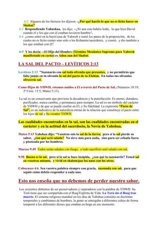 6:2 Algunos de los fariseos les dijeron: -¿Por qué hacéis lo que no es lícito hacer en
   Shabat?
6:3 Respondiendo Yahushua, les dijo: --¿Ni aun esto habéis leído, lo que hizo David
   cuando él y los que con él estaban tuvieron hambre?,
6:4 ¿como entró en la bayit/casa de Yahweh y tomó los panes de la proposición, de los
   cuales no es lícito comer sino solo a los Kohanim/sacerdotes, y comió, y dio también a
   los que estaban con él?

6:5 Y les decía: --El Hijo del Hombre (Término Mesiánico Supremo para Yahweh
   manifestado en carne) es Adon aun del Shabat.

LA SAL DEL PACTO – LEVÍTICOS 2:13
Levíticos 2:13 "Sazonarás con sal toda ofrenda que presentes, y no permitirás que
   falte jamás en tu ofrenda la sal del pacto de tu Elohim. En todas tus ofrendas
   ofrecerás sal.

Como Hijos de YHWH, estamos unidos a El a través del Pacto de Sal, (Números 18:19;
  2ª Cron. 13:5; Mateo 5:13).

La sal es un conservante que previene la decadencia y la putrefacción. Es eterno, duradero,
   purificador, nunca cambia, y permanece para siempre. La sal es un símbolo del carácter
   de YHWH y de que se puede confiar en El, y Su fidelidad. La expresión “Pacto de
   Sal”, es un indicativo de la naturaleza eterna de la relación que constituye el pacto entre
   los hijos de sal y Su creador YHWH.

Las cualidades encontradas en la sal, son las cualidades encontradas en el
  carácter y en la actitud del sacerdocio, la Novia de Yahshua.

Mateo 5:13 Yahshua dijo: “Vosotros sois la sal de la tierra; pero si la sal pierde su
  sabor, ¿con qué será salada? No sirve más para nada, sino para ser echada fuera
  y pisoteada por los hombres.

Marcos 9:49 Todos serán salados con fuego, y todo sacrificio será salado con sal,

9:50 Buena es la sal; pero si la sal se hace insípida, ¿con qué la sazonaréis? Tened sal
   en vosotros mismos, y vivid en shalom/paz los unos con los otros.

Colosenses 4:6 Sea vuestra palabra siempre con gracia, sazonada con sal, para que
   sepáis cómo debéis responder a cada uno.

Esto nos enseña que no debemos de perder nuestro sabor.
Los creyentes debemos de ser preservadores y reparadores con la palabra de YHWH. Su
  Torá tiene que ser compartida con el Ruaj/Espíritu de Vida. La Torá sin el Ruaj trae
  muerte. El sistema religioso mundial en los días de Yahshua consistía en doctrinas
  temporales y cambiantes de hombres, la gente se entregaba a diferentes cultos de forma
  temporal a los diferentes dioses que estaban en boga en ese momento.
 