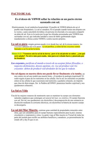 PACTO DE SAL

    Es el deseo de YHWH sellar la relación en un pacto eterno
                       sazonado con sal.
Históricamente, la sal simboliza hospitalidad. El pueblo de YHWH debería de ser el
  pueblo más hospitalario. La sal es sanadora. En el pasado cuando tenías una disputa con
  tu vecino, y para cancelarla invitabas a la persona involucrada a tu casa para compartir
  un plato de sal. Esto es la razón por la que las ofrendas presentadas ante YHWH eran
  sazonadas con sal, que indicaba sanidad a causa de haber quebrantado algún
  mandamiento u ofensa contra YHWH o contra nuestro prójimo.

La sal es pura, ningún germen puede vivir donde hay sal, de la misma manera, los
   creyentes debemos de vivir puros. La sal purifica, y como tal los creyentes somos
   llamados a ser la sal de la tierra.

Mateo 5:13 "Vosotros sois la sal de la tierra; pero si la sal pierde su sabor, ¿con qué
  será salada? No sirve más para nada, sino para ser echada fuera y pisoteada por
  los hombres.

Los creyentes, purifican al mundo a través de no aceptar falsas filosofías, o
  negocios deshonestos, deseos egoístas, etc. La sal produce sed, los
  creyentes deben de producir sed alrededor de los que le rodean.

Sin sal alguna en nuestra dieta nos puede llevar finalmente a la tumba, un
   mes entero sin sal uno tendrá una muerte lenta.- ¡Considera la analogía (espiritual)! El
   sodio regula el paso de los nutrientes en las células. Sin la sal, los nutrientes no pueden
   entrar en las células lo que ocasionara mal nutrición y quedarte exhausto, no importa
   que clase de dieta tengas. Sin la Palabra deYHWH pasaremos hambre espiritual y nos
   quedaremos exhaustos.

La Sal es Vida
Una de las mejores maneras de mantenerte sano es mantener tu cuerpo con elementos
   naturales orgánicos que contengan sal natural del mar, no sintética. El cuerpo funciona
   con sal. Sin sal, nos quedaremos sin electrolitos ( descomposición de una sustancia en
   disolución mediante la corriente eléctrica), sin electrolitos la batería de nuestro cuerpo
   se descargaría.

La sal del Mar Muerto, contiene gran cantidad de propiedades minerales entre
   otras, que son saludables para el cuerpo humano especialmente para la piel, sistema
   circulatorio y respiratorio y otras. La gente viaja al Mar muerto en Yisrael de todas las
   parte del mundo para recibir sus atributos benéficos y sanadores, yo personalmente he
   estado allí y doy fe que es así.
 