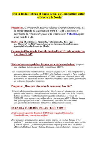 ¡En la Boda Hebrea el Pacto de Sal es Compartido entre
                   el Novio y la Novia!


Pregunta: ¿Corresponde hacer la ofrenda de grano/harina hoy? Sí,
  la minja/ofrenda es la comunión entre YHWH y nosotros, y
  representa la relación de pacto que tenemos con Yahshua, quien
  es el Pan de Vida.
Hechos 10:4 Él, mirándolo fijamente, y atemorizado, dijo: ¿Qué
  es, Maestro? Le dijo: Tus oraciones y tus limosnas han subido para
  memorial/ofrenda delante de Eloah.

Comunión/Ofrenda de Paz: Shelamim-Una Ofrenda voluntaria-
  Levíticos 3:1-17


Shelamim es una palabra hebrea para shalem o shalom, y significa
   una ofrenda de shalom , de amistad y comunión con YHWH.

Esto se traía como una ofrenda voluntaria en acción de gracias por la paz, compañerismo y
   comunión que experimentaban con YHWH y Su fidelidad en cumplir el Pacto con ellos.
   Era una ofrenda voluntaria para bendecir a YHWH o como una ofrenda de saludo a El.
   Esta ofrenda era de animales machos o hembras del rebaño o de las cabras, el animal era
   en sustitución de aquellos Yisraelitas.

Pregunta: ¿Hacemos ofrendas de comunión hoy día?
Sí, la ofrenda de comunión/paz está vigente hoy día. Era una ofrenda perpetua para las
    generaciones venideras. Somos llamados a reunirnos para estar cerca de Su Presencia.
    Esto es una ofrenda voluntaria del corazón cuando los hermanos se reúnen en
    SHALOM, como un grupo, para alabar, adorar y dar gracias a YHWH. El estar fuera de
    la Kajal/congregación de YHWH (sin comunión), eso quiere decir que uno no
    está guardando el mandamiento de la ofrenda de la comunión/shalom.

NUESTRA POSICIÓN DELANTE DE YHWH
¿Cuál es nuestra posición delante de YHWH con respecto al Shabat, Sus
   Moedim/Fiestas y con nuestro prójimo?

¿Nos acercamos con argumentos, quejas o con un negocio sin concluir llamado el “no
   perdonar”? ¿Nos acercamos a nuestro vecino con indiferencia, con desdén o con envidia
   y motivos egoístas? ¿Mantenemos pensamientos impuros y malos hacia los demás?
   ¿Hemos hablado con dureza y falta de delicadeza a nuestros familiares o amigos en el
 