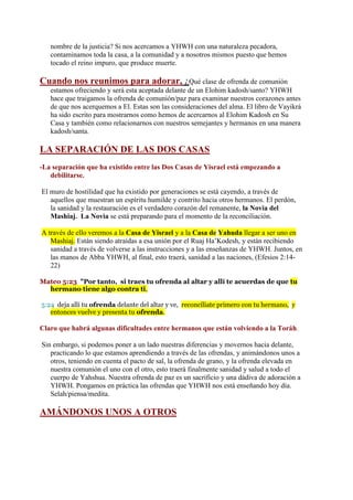 nombre de la justicia? Si nos acercamos a YHWH con una naturaleza pecadora,
   contaminamos toda la casa, a la comunidad y a nosotros mismos puesto que hemos
   tocado el reino impuro, que produce muerte.

Cuando nos reunimos para adorar, ¿Qué clase de ofrenda de comunión
   estamos ofreciendo y será esta aceptada delante de un Elohim kadosh/santo? YHWH
   hace que traigamos la ofrenda de comunión/paz para examinar nuestros corazones antes
   de que nos acerquemos a El. Estas son las consideraciones del alma. El libro de Vayikrá
   ha sido escrito para mostrarnos como hemos de acercarnos al Elohim Kadosh en Su
   Casa y también como relacionarnos con nuestros semejantes y hermanos en una manera
   kadosh/santa.

LA SEPARACIÓN DE LAS DOS CASAS
-La separación que ha existido entre las Dos Casas de Yisrael está empezando a
   debilitarse.

El muro de hostilidad que ha existido por generaciones se está cayendo, a través de
   aquellos que muestran un espíritu humilde y contrito hacia otros hermanos. El perdón,
   la sanidad y la restauración es el verdadero corazón del remanente, la Novia del
   Mashiaj. La Novia se está preparando para el momento de la reconciliación.

A través de ello veremos a la Casa de Yisrael y a la Casa de Yahuda llegar a ser uno en
   Mashiaj. Están siendo atraídas a esa unión por el Ruaj Ha’Kodesh, y están recibiendo
   sanidad a través de volverse a las instrucciones y a las enseñanzas de YHWH. Juntos, en
   las manos de Abba YHWH, al final, esto traerá, sanidad a las naciones, (Efesios 2:14-
   22)

Mateo 5:23 "Por tanto, si traes tu ofrenda al altar y allí te acuerdas de que tu
  hermano tiene algo contra ti,

5:24 deja allí tu ofrenda delante del altar y ve, reconcíliate primero con tu hermano, y
   entonces vuelve y presenta tu ofrenda.

Claro que habrá algunas dificultades entre hermanos que están volviendo a la Toráh.

Sin embargo, si podemos poner a un lado nuestras diferencias y movernos hacia delante,
   practicando lo que estamos aprendiendo a través de las ofrendas, y animándonos unos a
   otros, teniendo en cuenta el pacto de sal, la ofrenda de grano, y la ofrenda elevada en
   nuestra comunión el uno con el otro, esto traerá finalmente sanidad y salud a todo el
   cuerpo de Yahshua. Nuestra ofrenda de paz es un sacrificio y una dádiva de adoración a
   YHWH. Pongamos en práctica las ofrendas que YHWH nos está enseñando hoy día.
   Selah/piensa/medita.

AMÁNDONOS UNOS A OTROS
 
