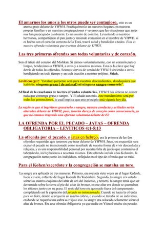 El amarnos los unos a los otros puede ser contagioso, esto es un
   aroma grato delante de YHWH. Practiquémoslo en nuestros hogares, en nuestras
   propias familias y en nuestras congregaciones y veremos que las situaciones que antes
   nos han preocupado cambiarán. Es un asunto de corazón. Levantando a nuestros
   hermanos, compartiendo el pan junto y teniendo comunión en el nombre de YHWH, si
   es hecho con el corazón correcto de la Torá, traerá salud y bendición a todos. Esta es
   nuestra ofrenda voluntaria que traemos delante de YHWH.

Las tres primeras ofrendas son todas voluntarias y de corazón.
Son el latido del corazón del Mishkan. Si damos voluntariamente, con un corazón puro y
   limpio, bendecimos a YHWH, a otros y a nosotros mismos. Esta es la clave que hay
   detrás de todas las ofrendas. Seamos siervos de verdad de YHWH sirviendo a otros,
   bendiciendo en todo tiempo y en toda ocasión a nuestro prójimo. Selah.

Levíticos 3:17 "Estatuto perpetuo será para vuestros descendientes, dondequiera que
   habitéis: ninguna grasa ( de animal) ni ninguna sangre comeréis".

Al final de la enseñanza de las tres ofrendas voluntarias, YHWH nos ordena no comer
    nada que contenga grasa o sangre. Y El añade aun más, este mandamiento será por
    todas las generaciones, lo cual implica que este principio está vigente hoy día.

La razón es que si ingerimos grasa/sebo o sangre, nuestra conducta y actitudes serán
   alteradas delante de YHWH, pues, traerán dureza de corazón como consecuencia, ya
   que no estamos trayendo una ofrenda voluntaria delante de El.

LA OFRENDA POR EL PECADO – JATAS – OFRENDA
  OBLIGATORIA – LEVÍTICOS 4:1-5:13

La ofrenda por el pecado, o jatas en hebreo, era la primera de las dos
   ofrendas requeridas que tenemos que traer delante de YHWH. Jatas, era requerida para
   expiar el pecado no intencionado como resultado de nuestra forma de vivir descuidada y
   relajada, y es una responsabilidad personal por nuestra falta de juicio que contamina el
   tabernáculo, incluyéndonos a nosotros mismos. Esta ofrenda incluía a los Kohanim, la
   congregación tanto como los individuos, reflejado en el tipo de ofrenda que se traía.

Para el Kohen/sacerdote y la congregación se mataba un toro.
La sangre era aplicada de tres maneras: Primero, era rociada siete veces en el lugar Kadosh,
   hacia el velo, enfrente del lugar Kadosh Ha’Kadoshim. Segundo, la sangre era untada
   sobre las cuatros esquinas del altar de oro del incienso, y tercero, la sangre tenía que ser
   derramada sobre la tierra al pie del altar de bronce, en ese altar era donde se quemaban
   los riñones junto con su grasa. El resto del toro era quemado fuera del campamento
   completando así la expiación del pecado no intencionado. Cuando se hacia la ofrenda
   para un líder, donde se requería un macho cabrío, o cuando se trataba de un individuo,
   en donde se requería una cabra u oveja o ave, la sangre era colocada solamente sobre el
   altar de bronce. Era una ofrenda obligatoria ya que nadie en Yisrael estaba sin pecado.
 