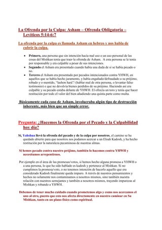 La Ofrenda por la Culpa: Asham – Ofrenda Obligatoria –
  Levíticos 5:14-6:7
La ofrenda por la culpa es llamada Asham en hebreo y nos habla de
  cubrir la culpa.

       Primero, una persona que sin intención hacía mal uso o un uso personal de las
        cosas del Mishkan tenía que traer la ofrenda de Asham. A esta persona se le tenía
        por responsable y era culpable a pesar de sus intenciones.
       Segundo el Asham era presentado cuando había una duda de si se había pecado o
        no.
       Tercero el Asham era presentado por pecados intencionados contra YHWH, en
        aquellos que se había hecho juramento, y había engañado/defraudado a su prójimo,
        robado y o mentido, “lashon hará”/ (hablar mal de otra persona, o levantar falso
        testimonio) o que no devolvía bienes perdidos de su prójimo. Haciendo así era
        culpable y su pecado estaba delante de YHWH. El ofrecía un toro y tenía que hacer
        restitución por todo el valor del bien añadiendo una quinta parte como multa.

Básicamente cada caso de Asham, involucraba algún tipo de destrucción
  inherente, más bien que un simple error.



Pregunta: ¿Hacemos la Ofrenda por el Pecado y la Culpabilidad
  hoy día?
Sí, Yahshua llevó la ofrenda del pecado y de la culpa por nosotros, el camino se ha
    quedado abierto para que nosotros nos podamos acercar a un Eloah Kadosh, y ha hecho
    restitución por la naturaleza pecaminosa de nuestras almas.

Si hemos pecado contra nuestro prójimo, también lo hacemos contra YHWH y
   necesitamos arrepentirnos.

Por ejemplo en el área de las promesas/votos, si hemos hecho alguna promesa a YHWH o
   a una persona, lo que ha sido hablado es kadosh y pertenece al Mishkan. Si no
   cumplimos la promesa/voto, o no tenemos intención de hacerlo aquello que era
   considerado Kadosh finalmente queda impuro. A través de nuestros pensamientos y
   hechos no solamente nos contaminamos a nosotros mismos, sino también nuestra
   relación con nuestros semejantes y también a nosotros mismos, trayendo impurezas al
   Mishkan y robando a YHWH.

Debemos de tener mucho cuidado cuando prometemos algo y como nos acercamos el
  uno al otro, puesto que esto nos afecta directamente en nuestro caminar en Su
  Mishkan, tanto en un plano físico como espiritual.
 