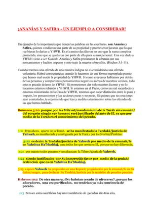 ¡ANANÍAS Y SAFIRA - UN EJEMPLO A CONSIDERAR!


Un ejemplo de la importancia que tienen las palabras en las escrituras, son Ananías y
   Safira, quienes vendieron una parte de su propiedad y prometieron/juraron que lo que
   recibieran lo darían a YHWH. En el camino decidieron no entregar la suma completa
   prometida, sino que se quedaron con parte de ella para su uso personal. Una vez dado a
   YHWH viene a ser Kadosh. Ananías y Safira profanaron la ofrenda con sus
   pensamientos y hechos impuros y esto trajo la muerte sobre ellos, (Hechos 5:1-11).

Cuando traemos una ofrenda de una manera indigna no es considerada una ofrenda
   voluntaria. Habrá consecuencias cuando lo hacemos de una forma inapropiada puesto
   que hemos mal usado la propiedad de YHWH. Si como creyentes hablamos por detrás
   de las personas y compartimos pensamientos negativos acerca de nuestros vecinos, todo
   esto es pecado delante de YHWH. Si prometemos dar todo nuestro diezmo y no lo
   hacemos estamos robando a YHWH. Si estamos en el Pacto, como un real sacerdocio y
   estamos ministrando en la Casa de YHWH, tenemos que hacer distinción entre lo puro e
   impuro, los pensamientos y las acciones puras y no puras. Si quieres que tus oraciones
   sean contestadas, te recomiendo que leas y medites atentamente sobre las ofrendas de
   las que hemos hablado.

Romanos 3:20 porque por las Mitzvot/mandamiento de la Toráh sin emunáh/
  del corazón ningún ser humano será justificado delante de El, ya que por
  medio de la Toráh es el conocimiento del pecado.



3:21 Pero ahora, aparte de la Toráh, se ha manifestado la Tzedaká/justicia de
   Yahweh, es manifestada y atestiguada por la Torá y por los Neviim/Profetas:

   3:22 es decir: la Tzedaká/justicia de Yahweh por medio de la emunah/fe
   en Yahshua Ha’Mashiaj, para todos los que creen en El, porque no hay diferencia,

3:23 por cuanto todos pecaron y no alcanzan la Tiferet/gloria de Yahweh,

3:24 siendo justificados por Su inmerecido favor por medio de la geulah/
   redención que es en Yahshua Ha’Mashiaj,

3:25 a quien Yahweh ha propuesto ser una Keporá/ propiciación por la emunah/fe en Su
   dahm/sangre, para declarar Su Tzedaká/justicia por la remisión de pecados pasados.

Hebreos 10:2 De otra manera, ¿No habrían cesado de ofrecerse?, porque los
  adoradores, una vez purificados, no tendrían ya más conciencia de
  pecado.

10:3 Pero en estos sacrificios hay un recordatorio de pecados año tras año,
 